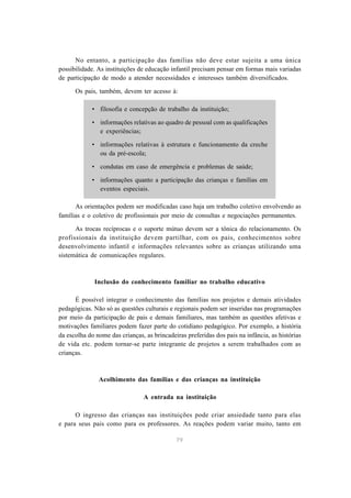 No entanto, a participação das famílias não deve estar sujeita a uma única 
possibilidade. As instituições de educação infantil precisam pensar em formas mais variadas 
de participação de modo a atender necessidades e interesses também diversificados. 
Os pais, também, devem ter acesso à: 
• filosofia e concepção de trabalho da instituição; 
• informações relativas ao quadro de pessoal com as qualificações 
79 
e experiências; 
• informações relativas à estrutura e funcionamento da creche 
ou da pré-escola; 
• condutas em caso de emergência e problemas de saúde; 
• informações quanto a participação das crianças e famílias em 
eventos especiais. 
As orientações podem ser modificadas caso haja um trabalho coletivo envolvendo as 
famílias e o coletivo de profissionais por meio de consultas e negociações permanentes. 
As trocas recíprocas e o suporte mútuo devem ser a tônica do relacionamento. Os 
profissionais da instituição devem partilhar, com os pais, conhecimentos sobre 
desenvolvimento infantil e informações relevantes sobre as crianças utilizando uma 
sistemática de comunicações regulares. 
Inclusão do conhecimento familiar no trabalho educativo 
É possível integrar o conhecimento das famílias nos projetos e demais atividades 
pedagógicas. Não só as questões culturais e regionais podem ser inseridas nas programações 
por meio da participação de pais e demais familiares, mas também as questões afetivas e 
motivações familiares podem fazer parte do cotidiano pedagógico. Por exemplo, a história 
da escolha do nome das crianças, as brincadeiras preferidas dos pais na infância, as histórias 
de vida etc. podem tornar-se parte integrante de projetos a serem trabalhados com as 
crianças. 
Acolhimento das famílias e das crianças na instituição 
A entrada na instituição 
O ingresso das crianças nas instituições pode criar ansiedade tanto para elas 
e para seus pais como para os professores. As reações podem variar muito, tanto em 
 