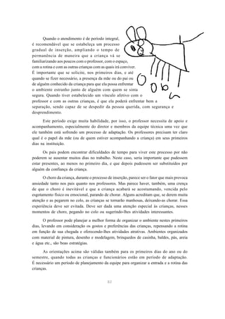Quando o atendimento é de período integral, 
é recomendável que se estabeleça um processo 
gradual de inserção, ampliando o tempo de 
permanência de maneira que a criança vá se 
familiarizando aos poucos com o professor, com o espaço, 
com a rotina e com as outras crianças com as quais irá conviver. 
É importante que se solicite, nos primeiros dias, e até 
quando se fizer necessário, a presença da mãe ou do pai ou 
de alguém conhecido da criança para que ela possa enfrentar 
o ambiente estranho junto de alguém com quem se sinta 
segura. Quando tiver estabelecido um vínculo afetivo com o 
professor e com as outras crianças, é que ela poderá enfrentar bem a 
separação, sendo capaz de se despedir da pessoa querida, com segurança e 
desprendimento. 
Este período exige muita habilidade, por isso, o professor necessita de apoio e 
acompanhamento, especialmente do diretor e membros da equipe técnica uma vez que 
ele também está sofrendo um processo de adaptação. Os professores precisam ter claro 
qual é o papel da mãe (ou de quem estiver acompanhando a criança) em seus primeiros 
dias na instituição. 
Os pais podem encontrar dificuldades de tempo para viver este processo por não 
poderem se ausentar muitos dias no trabalho. Neste caso, seria importante que pudessem 
estar presentes, ao menos no primeiro dia, e que depois pudessem ser substituídos por 
alguém da confiança da criança. 
O choro da criança, durante o processo de inserção, parece ser o fator que mais provoca 
ansiedade tanto nos pais quanto nos professores. Mas parece haver, também, uma crença 
de que o choro é inevitável e que a criança acabará se acostumando, vencida pelo 
esgotamento físico ou emocional, parando de chorar. Alguns acreditam que, se derem muita 
atenção e as pegarem no colo, as crianças se tornarão manhosas, deixando-as chorar. Essa 
experiência deve ser evitada. Deve ser dada uma atenção especial às crianças, nesses 
momentos de choro, pegando no colo ou sugerindo-lhes atividades interessantes. 
O professor pode planejar a melhor forma de organizar o ambiente nestes primeiros 
dias, levando em consideração os gostos e preferências das crianças, repensando a rotina 
em função de sua chegada e oferecendo-lhes atividades atrativas. Ambientes organizados 
com material de pintura, desenho e modelagem, brinquedos de casinha, baldes, pás, areia 
e água etc., são boas estratégias. 
As orientações acima são válidas também para os primeiros dias do ano ou do 
semestre, quando todas as crianças e funcionários estão em período de adaptação. 
É necessário um período de planejamento da equipe para organizar a entrada e a rotina das 
crianças. 
82 
 