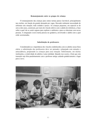 Remanejamento entre os grupos de criança 
O remanejamento das crianças para outras turmas parece inevitável, principalmente 
nas creches, em função da grande demanda por vagas. Havendo realmente necessidade de 
enfrentar esta situação, todo cuidado é pouco. As crianças pequenas, em especial as de 
zero a dois anos, constroem, por meio do vínculo afetivo com o adulto de referência, a base 
sobre a qual vão se sentir seguras para explorar o ambiente e para se relacionar com novas 
pessoas. A integração à nova turma precisa ser gradativa, envolvendo o adulto com a qual 
estão acostumadas. 
Substituição de professores 
Considerando-se a importância dos vínculos estabelecidos com os adultos nessa faixa 
etária, a substituição dos professores deve ser pensada e planejada com atenção e 
antecedência, preparando as crianças para essa situação. Infelizmente, em muitas 
instituições, a rotatividade de adultos é uma realidade. Quando isso ocorre, é bom que esta 
transição seja feita paulatinamente com o professor antigo cedendo gradativamente o lugar 
para o novo. 
83 
Iolanda Huzak 
 
