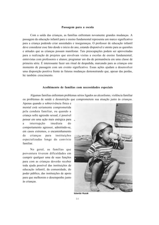 Passagem para a escola 
Com a saída das crianças, as famílias enfrentam novamente grandes mudanças. A 
passagem da educação infantil para o ensino fundamental representa um marco significativo 
para a criança podendo criar ansiedades e inseguranças. O professor de educação infantil 
deve considerar esse fato desde o início do ano, estando disponível e atento para as questões 
e atitudes que as crianças possam manifestar. Tais preocupações podem ser aproveitadas 
para a realização de projetos que envolvam visitas a escolas de ensino fundamental; 
entrevistas com professores e alunos; programar um dia de permanência em uma classe de 
primeira série. É interessante fazer um ritual de despedida, marcando para as crianças este 
momento de passagem com um evento significativo. Essas ações ajudam a desenvolver 
uma disposição positiva frente às futuras mudanças demonstrando que, apesar das perdas, 
há também crescimento. 
Acolhimento de famílias com necessidades especiais 
Algumas famílias enfrentam problemas sérios ligados ao alcoolismo, violência familiar 
ou problemas de saúde e desnutrição que comprometem sua atuação junto às crianças. 
Apenas quando a sobrevivência física e 
mental está seriamente comprometida 
pela conduta familiar, ou quando a 
criança sofre agressão sexual, é possível 
pensar em uma ação mais enérgica para 
a interrupção imediata do 
comportamento agressor, admitindo-se, 
em casos extremos, o encaminhamento 
de crianças para instituições 
especializadas longe do convívio 
familiar. 
84 
No geral, as famílias que 
porventura tiverem dificuldades em 
cumprir qualquer uma de suas funções 
para com as crianças deverão receber 
toda ajuda possível das instituições de 
educação infantil, da comunidade, do 
poder público, das instituições de apoio 
para que melhorem o desempenho junto 
às crianças. 
Iolanda Huzak 
 