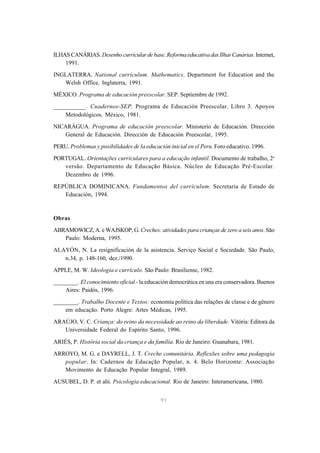 ILHAS CANÁRIAS. Desenho curricular de base. Reforma educativa das Ilhas Canárias. Internet, 
91 
1991. 
INGLATERRA. National curriculum. Mathematics. Department for Education and the 
Welsh Office. Inglaterra, 1991. 
MÉXICO. Programa de educación preescolar. SEP. Septiembre de 1992. 
__________. Cuadernos-SEP. Programa de Educación Preescolar. Libro 3. Apoyos 
Metodológicos. México, 1981. 
NICARÁGUA. Programa de educación preescolar. Ministerio de Educación. Dirección 
General de Educación. Dirección de Educación Preescolar, 1995. 
PERU. Problemas y posibilidades de la educación inicial en el Peru. Foro educativo. 1996. 
PORTUGAL. Orientações curriculares para a educação infantil. Documento de trabalho, 2a 
versão. Departamento de Educação Básica. Núcleo de Educação Pré-Escolar. 
Dezembro de 1996. 
REPÚBLICA DOMINICANA. Fundamentos del currículum. Secretaria de Estado de 
Educación, 1994. 
Obras 
ABRAMOWICZ, A. e WAJSKOP, G. Creches: atividades para crianças de zero a seis anos. São 
Paulo: Moderna, 1995. 
ALAYÓN, N. La resignificación de la asistencia. Serviço Social e Sociedade. São Paulo, 
n.34, p. 148-160, dez./1990. 
APPLE, M. W. Ideologia e currículo. São Paulo: Brasiliense, 1982. 
________. El conocimiento oficial - la educación democrática en una era conservadora. Buenos 
Aires: Paidós, 1996. 
________. Trabalho Docente e Textos: economia política das relações de classe e de gênero 
em educação. Porto Alegre: Artes Médicas, 1995. 
ARAÚJO, V. C. Criança: do reino da necessidade ao reino da liberdade. Vitória: Editora da 
Universidade Federal do Espírito Santo, 1996. 
ARIÉS, P. História social da criança e da família. Rio de Janeiro: Guanabara, 1981. 
ARROYO, M. G. e DAYRELL, J. T. Creche comunitária. Reflexões sobre uma pedagogia 
popular. In: Cadernos de Educação Popular, n. 4. Belo Horizonte: Associação 
Movimento de Educação Popular Integral, 1989. 
AUSUBEL, D. P. et alii. Psicologia educacional. Rio de Janeiro: Interamericana, 1980. 
 