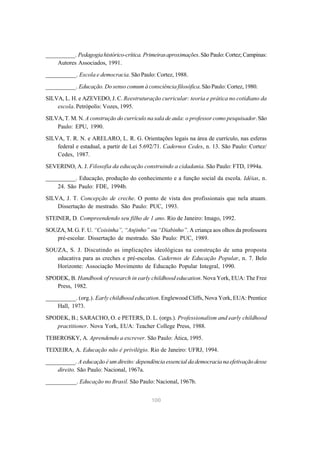 __________. Pedagogia histórico-crítica. Primeiras aproximações. São Paulo: Cortez; Campinas: 
100 
Autores Associados, 1991. 
__________. Escola e democracia. São Paulo: Cortez, 1988. 
__________. Educação. Do senso comum à consciência filosófica. São Paulo: Cortez, 1980. 
SILVA, L. H. e AZEVEDO, J. C. Reestruturação curricular: teoria e prática no cotidiano da 
escola. Petrópolis: Vozes, 1995. 
SILVA, T. M. N. A construção do currículo na sala de aula: o professor como pesquisador. São 
Paulo: EPU, 1990. 
SILVA, T. R. N. e ARELARO, L. R. G. Orientações legais na área de currículo, nas esferas 
federal e estadual, a partir de Lei 5.692/71. Cadernos Cedes, n. 13. São Paulo: Cortez/ 
Cedes, 1987. 
SEVERINO, A. J. Filosofia da educação construindo a cidadania. São Paulo: FTD, 1994a. 
__________. Educação, produção do conhecimento e a função social da escola. Idéias, n. 
24. São Paulo: FDE, 1994b. 
SILVA, J. T. Concepção de creche. O ponto de vista dos profissionais que nela atuam. 
Dissertação de mestrado. São Paulo: PUC, 1993. 
STEINER, D. Compreendendo seu filho de 1 ano. Rio de Janeiro: Imago, 1992. 
SOUZA, M. G. F. U. “Coisinha”, “Anjinho” ou “Diabinho”. A criança aos olhos da professora 
pré-escolar. Dissertação de mestrado. São Paulo: PUC, 1989. 
SOUZA, S. J. Discutindo as implicações ideológicas na construção de uma proposta 
educativa para as creches e pré-escolas. Cadernos de Educação Popular, n. 7. Belo 
Horizonte: Associação Movimento de Educação Popular Integral, 1990. 
SPODEK, B. Handbook of research in early childhood education. Nova York, EUA: The Free 
Press, 1982. 
__________. (org.). Early childhood education. Englewood Cliffs, Nova York, EUA: Prentice 
Hall, 1973. 
SPODEK, B.; SARACHO, O. e PETERS, D. L. (orgs.). Professionalism and early childhood 
practitioner. Nova York, EUA: Teacher College Press, 1988. 
TEBEROSKY, A. Aprendendo a escrever. São Paulo: Ática, 1995. 
TEIXEIRA, A. Educação não é privilégio. Rio de Janeiro: UFRJ, 1994. 
__________. A educação é um direito: dependência essencial da democracia na efetivação desse 
direito. São Paulo: Nacional, 1967a. 
__________. Educação no Brasil. São Paulo: Nacional, 1967b. 
 