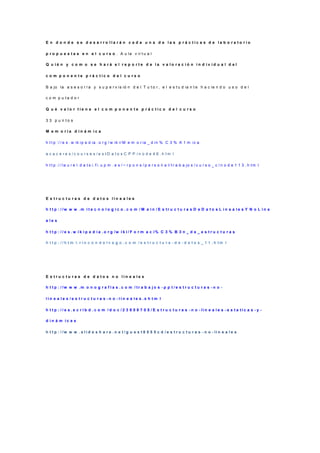E n d o n d e s e d e s a rro lla rá n c a d a u n a d e la s p rá c tic a s d e la b o ra to rio

p r o p u e s t a s e n e l c u r s o . A u la v ir t u a l

Q u ié n y c o m o s e h a rá e l re p o rte d e la v a lo ra c ió n in d iv id u a l d el

c o m p o n e n te p rá c tic o d e l c u rs o

B a jo la a s e s o r í a y s u p e r v is ió n d e l T u t o r , e l e s t u d ia n t e h a c ie n d o u s o d e l

c o m p u ta d o r

Q u é v a lo r tie n e e l c o m p o n e n te p rá c tic o d e l c u rs o

3 3 p u n to s

M e m o ria d in á m ic a

h t t p :/ / e s . w ik ip e d ia . o r g / w ik i/ M e m o r ia _ d in % C 3 % A 1 m ic a

a c a c e re s /c o u rs e s /e s tD a to s C P P /n o d e 4 6 .h tm l

h t t p :/ / la u r e l. d a t s i. f i. u p m . e s / ~ r p o n s / p e r s o n a l/ t r a b a jo s / c u r s o _ c / n o d e 1 1 3 . h tm l




E s tru c tu ra s d e d a to s lin e a le s

h t t p : / /w w w .m i t e c n o l o g i c o . c o m / M a i n / E s tr u c t u r a s D e D a t o s L i n e a l e s Y N o L i n e

a le s

h t t p : / / e s . w i k i p e d i a . o r g /w i k i / F o r m a c i% C 3 % B 3 n _ d e _ e s t r u c t u r a s

h t t p : / / h t m l. r i n c o n d e l v a g o . c o m / e s t r u c t u r a - d e - d a t o s _ 1 1 . h tm l




E s tru c tu ra s d e d a to s n o lin e a le s

h t t p : / /w w w .m o n o g r a f i a s . c o m / tr a b a j o s - p p t / e s t r u c t u r a s - n o -

lin e a le s /e s tru c tu ra s -n o -lin e a le s.s h tm l

h t t p : / / e s . s c r i b d . c o m / d o c / 2 3 8 5 8 7 0 5 / E s t r u c t u r a s - n o - li n e a l e s - e s t a ti c a s - y -

d in á m ic a s

h t t p : / /w w w . s l i d e s h a r e . n e t / g u e s t 8 5 5 5 c d / e s t r u c t u r a s - n o - li n e a l e s
 
