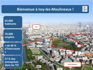 Bienvenue	
  à	
  Issy-­‐les-­‐Moulineaux	
  !	
  
65.000	
  
habitants	
  
Paris	
  

70.000	
  
emplois	
  
+	
  de	
  90	
  %	
  
d’Internaute
s	
  
57	
  %	
  des	
  
entreprises	
  
dans	
  les	
  TIC	
  

Issy-­‐les-­‐Moulineaux	
  

 