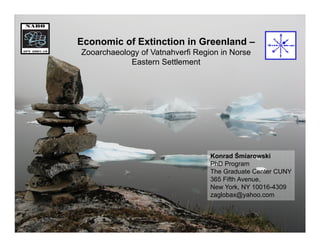 Economic of Extinction in Greenland –
Zooarchaeology of Vatnahverfi Region in Norse
            Eastern Settlement




                                  Konrad Śmiarowski
                                  PhD Program
                                  The Graduate Center CUNY
                                  365 Fifth Avenue,
                                  New York, NY 10016-4309
                                  zaglobax@yahoo.com
 