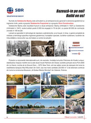 RReevviissttaa Construcþiilor martie 201610
Numele de Soletanche Bachy este echivalent cu al antreprenorului general în domeniul geotehnicii ºi
ingineriei civile, parte a grupului Soletanche Freyssinet ºi a grupului Vinci Construction.
Soletanche Bachy este rezultatul fuziunii a douã antreprize: Bachy (înfiinþatã în 1927) ºi Soletanche
(înfiinþatã în 1947), având astãzi peste 9.500 de angajaþi în 70 de þãri, cu peste 60.000 de contracte
onorate în 100 de þãri.
Lansat ca specialist în tehnologii de injectare a pãmânturilor, ºi-a însuºit, în timp, o gamã completã de
metode ºi tehnologii specifice ingineriei geotehnice, fundaþiilor speciale, lucrãrilor subterane, lucrãrilor de
îmbunãtãþire a terenurilor sau de tratare ºi control al poluãrii.
Proiecte cu rezonanþã internaþionalã sunt, de exemplu, fundaþia turnurilor Petronas din Kuala Lumpur;
stabilizarea nisipului maritim de la cele douã insule Palmiere din Dubai; lucrãrile portuare de la Port 2000
din Le Havre; incinta de la Ground Zero – WTC New York; cel mai adânc ecran de etanºare din lume la
reabilitarea barajului Mud Mountain din SUA; cea mai mare cantitate (25.000 m3
!) de betonare continuã
din lume la construirea Muzeului „Al Doilea Rãzboi Mondial” din Gdansk, Polonia.
Bazeazã-te pe noi!
Build on us!
 