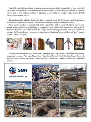 Având 12 subunitãþi specializate ºi departamente dedicate cercetãrii ºi dezvoltãrii, în care sunt impli-
caþi experþi, în contact direct cu realitãþile practice ale specialitãþii lor, ºi bazându-se, totodatã, pe parteneri
externi, cum ar fi laboratoare, institute de cercetare ºi universitãþi, s-a creat un mediu extrem de fertil
pentru promovarea de idei noi.
Dedicat inovaþiilor tehnice, Soletanche Bachy investeºte anual 2% din cifra de afaceri în programe
de cercetare din Uniunea Europeanã ºi din þãrile unde este prezent prin filialele importante.
Toate acestea au fãcut ca societatea sã deþinã un portofoliu total de peste 500 licenþe (cca 35 înre-
gistrate anual), licenþe care au contribuit la obþinerea a peste 15 premii de inovaþie acordate de FNTP
(Federaþia Naþionalã de Lucrãri Publice din Franþa) pentru tehnologii ºi soluþii, cum ar fi sistemul de
etanºare CWS, procedeul de Hidrofrezã, metoda Geomix, tehnologia T.pile, metodele JetPlus, Proccope,
Starsol, Colmix, Springsol.
Prezentã în România din 1992, filiala SBR a participat, de-a lungul anilor, la realizarea unor proiecte
provocatoare, precum Park Lake Plaza, Casa Radio, Siniat Turceni, The Office Cluj, Green Court – C,
Azomureº, City Business Excellence Center Timiºoara, Trade Center Oradea, Stadionul Ion Oblemenco
Craiova.
 