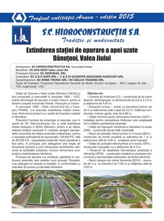 Staþia de Epurare a Apei Uzate Dãnuþoni (SEAU) a
fost proiectatã ºi executatã în perioada 1965 - 1972,
având tehnologia de epurare a acelor timpuri, pentru a
deservi oraºele învecinate Petrila, Petroºani ºi Vulcan.
În perioada 1999 - 2000, beneficiind de o finan-
þare PHARE, s-a executat reabilitarea treptei meca-
nice, fiind primul proiect cu o astfel de finanþare realizat
în România.
Prezentul Contract de proiectare ºi execuþie, pus în
operã de SC Hidroconstrucþia SA, a vizat extinderea
treptei biologice a SEAU Dãnuþoni, pentru a se obþine
tratarea terþiarã necesarã în vederea atingerii standar-
delor consimþite de tratare avansatã a efluentului, pentru
o populaþie echivalentã de aproximativ 129.000 P.E. faþã
de 80.000 P.E., capacitatea existentã. Acest deziderat a
fost atins, în principal, prin adãugarea unei trepte de
decantare primarã ºi prin efectuarea modificãrilor afe-
rente la facilitãþile existente, inclusiv fermentare ana-
erobã ºi deshidratarea nãmolului.
Procesul de epurare s-a modificat, pãstrând în con-
tinuare obiectele care satisfac noul concept. Totodatã,
s-au adãugat noi obiecte ºi instalaþii, în conformitate cu
calculele de proces ºi calculele hidraulice.
Obiecte noi:
• Camera de încãrcare (CI) – construcþie de tip bazin
deschis, semiîngropat, cu dimensiunile de 5,8 m x 2,5 m
ºi adâncime de 4,85 m;
• Decantor primar – radial, cu diametrul interior de
35 m ºi adâncimea utilã a apei de 2,2 m. Înãlþimea con-
strucþiei, inclusiv garda, este de 6,86 m;
• Staþia chimicã pentru eliminarea fosforului (SCF) –
Instalaþia pentru precipitarea fosforului este amplasatã
într-o clãdire suprateranã separatã;
• Staþia de îngroºare mecanicã a nãmolului în exces
(SIM) – construcþie de tip halã industrialã;
• Bazin de amestec nãmol primar ºi în exces (BAn) –
construcþie de formã circularã cu diametrul de 7 m ºi
adâncimea utilã de 3,00 m, amplasat semi-îngropat;
• Staþie de pompare nãmol primar ºi în exces (SPn) –
construcþie îngropatã, cu o adâncime de 4,3 m;
• Rezervor de stabilizare (fermentare) anaerobã a
nãmolului (RFN) – construcþie metalicã cu protecþie anti-
corozivã ºi termoizolaþie exterioarã, de formã cilindricã;
• Bazin tampon de nãmol fermentat (BTnf) – execu-
tat din b.a. cu diametrul de 7,00 m ºi înãlþimea utilã de
3,00 m;
Extinderea staþiei de epurare a apei uzate
Dãnuþoni, Valea Jiului
Antreprenor: SC HIDROCONSTRUCÞIA SA, Sucursala Ardeal
Beneficiar: SC APA SERV Valea Jiului SA
Proiectant General: SC HIDROEDIL SRL
Consultant: SC D & D SAFE SRL – C & S DI GIUSEPPE INGEGNERI ASSOCIATI SRL
Subantreprenori: SC KEMA TRONIC SRL / SC SIALCO TRADING SRL
Surse de finanþare: Programul Operaþional Sectorial de Mediu (fonduri europene – 85%, bugetul de stat –
13%, buget local – 2%)
 