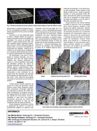 aproximativ în dreptul marginii drumu-
lui din vecinãtatea muntelui. Al doilea
câmp acoperã drumul ºi este conectat
de primul.
Întrucât nu au fost efectuate teste
în teren, întregul sistem de suport a
trebuit proiectat conform simulãrilor pe
calculator. S-a recurs la simulãri 3D
luând în calcul dimensiunile cele mai
mari posibile pentru barierele proiec-
tate. Fiind la 1.000 m altitudine faþã de
nivelul mãrii, s-a luat în considerare ºi
încãrcarea din zãpadã, avându-se în
vedere ca, pe timpul iernii, aceasta sã
nu îi cauzeze administratorului drumu-
lui costuri suplimentare de întreþinere.
De asemenea, s-au luat în consi-
derare ºi ipoteze speciale, cum ar fi
impactul unui bloc de piatrã asupra
stâlpilor sau asupra cablurilor de
suport. În urma simulãrilor individuale
ale diferitelor ipoteze de calcul au
rezultat eforturile extreme corespun-
zãtoare tuturor componentelor, inclu-
siv ale stâlpilor, astfel cã sistemul de
suport a putut fi dimensionat adecvat.
Geometria a fost verificatã cu un
model CAD 3D, planºele de execuþie
fiind realizate pe baza acestuia. În ace-
laºi timp, s-au mãsurat ancorajele
necesare iar ancorele au fost livrate în
ºantier.
Instalarea
Forajul pentru fixarea cablurilor de
suport ºi a celor de ancorare a putut
începe numai dupã rãnguirea supra-
feþei versantului. Ancorajul cablurilor
s-a executat cu ancore din cablu spi-
ralat, de pânã la 6 m lungime, iar pen-
tru fixarea plãcilor de bazã s-au folosit
tije GEWI din barã plinã. Chiar în
condiþiile în care roca era puternic
fracturatã, ancorele au trebuit sã
transfere subsolului în care au fost
încastrate forþe de pânã la 350 kN.
Dupã atingerea rezistenþei minime
a suspensiei de ciment, s-a trecut la
poziþionarea stâlpilor cu ajutorul unei
macarale. Cel mai lung stâlp, de 11 m
lungime, a fost o adevãratã provocare
atât la transportul pe drumurile înguste
ºi ºerpuite cât ºi la manipulare, acesta
cântãrind 1,8 tone. Înaintea fixãrii
cablurilor orizontale, cu ajutorul cablu-
rilor corespunzãtoare, toþi stâlpii au fost
aduºi la unghiurile corecte. În final, pe
partea vãii, au fost instalate ancorele în
formã de V. Întrucât majoritatea ope-
raþiunilor de instalare s-au desfãºurat
la peste 10 m înãlþime faþã de drum,
mãsurile de protecþie, în tot acest timp,
au fost esenþiale. Plasa inelarã a fost
tãiatã la faþa locului, conform planului
rezultat în urma procesãrii CAD 3D.
Apoi, panourile din plasã au fost fixate
între ele ºi acoperite cu douã rânduri
de plasã secundarã, cu rol de oprire a
blocurilor de piatrã mai mici.
Dupã douã luni de muncã intensã
ºi dupã un total de 3 luni ºi jumãtate
cât a durat proiectul, portalul a fost
finalizat iar traficul redeschis. Oficiali-
tãþile cantonului Valais au fost mândre
sã prezinte proiectul ca o realizare
inovativã prin intermediul cãreia s-a
obþinut o economie de aproximativ
7 milioane de franci elveþieni. Costurile
totale ale proiectului, inclusiv insta-
larea, s-au ridicat la 1,1 milioane de
franci elveþieni, în timp ce pentru extin-
derea tunelului existent cu o galerie
din beton s-ar fi plãtit în jur de 8 mili-
oane de franci elveþieni.
Fig. 3: Simularea sistemului structural al galeriei cu plasã inelarã (stânga) ºi impact de 2.000 kJ în câmp
Forajul Instalarea celui mai lung stâlp (11 m) Montarea plasei inelare
Fig. 5: Dupã 3 luni ºi jumãtate, sectorul protejat a putut fi redeschis traficului
 