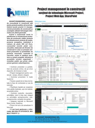 NOVART ENGINEERING, companie
de consultanþã în construcþii atât
pentru proiecte publice cât ºi private,
îmbinã bunele practici în manage-
mentul proiectelor de construcþii cu
avantajele utilizãrii tehnologiei infor-
matice de ultimã generaþie.
Având o experienþã vastã în
planificarea ºi monitorizarea proiec-
telor de construcþii, clãdiri, proiecte
de infrastructurã, proiecte de mediu,
proiecte energetice, totalizând o
valoare de peste 500 mil Euro,
cunoscând nevoile pieþei con-
strucþiilor, îndeosebi ale firmelor de
construcþii în ceea ce priveºte con-
trolul proiectelor ºi portofoliilor de
proiecte, resurselor, costurilor ºi
riscurilor, venim în sprijinul aces-
tora cu soluþii complete, eficiente ºi
accesibile oricãrei organizaþii -
investitor public sau privat, antre-
prenor general, subantreprenor.
• Controlul proiectelor ºi portofo-
liilor de proiecte online, de pe orice
dispozitiv, din browser-ul web;
• Project management pentru con-
strucþii - simplu, eficient, integrat;
• Controlul proiectelor în toate
fazele lor;
• Trecere uºoarã de la faza de lici-
taþie la faza de contractare ºi cea de
execuþie;
• Planificare bazatã pe cooperare
între pãrþile implicate, uºor de realizat,
accesibilã online;
• Controlul costurilor, resurselor,
activitãþilor, totul în timp real, integrat
cu activitãþile antreprenorilor, sub-
antreprenorilor, echipelor de ºantier;
• Integrare naturalã cu Microsoft
Word, Excel, OneDrive;
• Fluxuri de lucru de actualizare în
timp real;
• O mai bunã gestionare a infor-
maþiei, MAI MULTÃ EFICIENÞÃ, MAI
MULT PROFIT!
Project management în construcþii
susþinut de tehnologie Microsoft Project,
Project Web App, SharePoint
Online project center:
Planificare ºi integrare cu portofoliul online:
SC NOVART ENGINEERING SRL
B-dul Mircea Vodã, Nr. 42, Sector 3, Bucureºti
Tel.: +40 722 405 744 | Fax: +40 358 816 467
Email: office@4projects.ro | www.4projects.ro | www.novartengineering.ro
Rapoarte de Business Intelligence pe proiect, portofoliu, costuri, resurse:
 