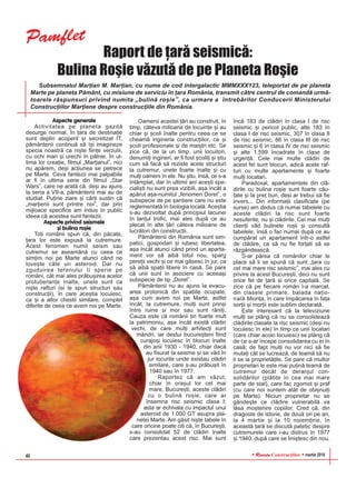 RReevviissttaa Construcþiilor martie 201640
Raport de þarã seismicã:
Bulina Roºie vãzutã de pe Planeta Roºie
Aspecte generale
Activitatea pe planeta gazdã
decurge normal. În þara de destinaþie
sunt deplin acoperit ºi secretizat IT,
pãmântenii continuã sã îºi imagineze
specia noastrã ca niºte fiinþe verzulii,
cu ochi mari ºi urechi în pâlnie. În ul-
tima lor creaþie, filmul „Marþianul”, nici
nu apãrem, deºi acþiunea se petrece
pe Marte. Ceva fantezii mai palpabile
ar fi în ultima serie din filmul „Star
Wars”, care ne aratã cã, deºi au ajuns
la seria a VII-a, pãmântenii mai au de
studiat. Puþine ziare ºi cãrþi susþin cã
„marþienii sunt printre noi”, dar prin
mijloace specifice am indus în public
ideea cã acestea sunt fantezii.
Aspecte privind seismele
ºi bulina roºie
Toþi românii spun cã, din pãcate,
þara lor este expusã la cutremure.
Acest fenomen numit seism sau
cutremur se aseamãnã cu ceea ce
simþim noi pe Marte atunci când ne
loveºte câte un asteroid. Dar nu
zguduirea terenului îi sperie pe
români, cât mai ales prãbuºirea acelor
protuberanþe înalte, unele sunt ca
niºte rafturi (ei le spun structuri sau
construcþii), în care aceºtia locuiesc,
ca ºi a altor chestii similare, complet
diferite de ceea ce avem noi pe Marte.
Oamenii acestei þãri au construit, în
timp, câteva milioane de locuinþe ºi au
chiar ºi ºcoli înalte pentru ceea ce se
cheamã ingineria construcþiilor, ca ºi
ºcoli profesionale ºi de maiºtri etc. Se
zice cã, de la un timp, unii locuitori,
denumiþi ingineri, ar fi fost ºcoliþi ºi ºtiu
cum sã facã sã reziste acele structuri
la cutremur, unele foarte înalte ºi cu
mulþi oameni în ele. Nu ºtiu, însã, ce s-a
întâmplat, dar în ultimii ani aceºti spe-
cialiºti nu sunt prea vizibili, aºa încât a
apãrut aºa-numitul „fenomen Dorel”, o
subspecie de pe ºantiere care nu este
reglementatã în biologia localã. Aceºtia
s-au dezvoltat dupã principiul lacunei
în lanþul trofic, mai ales dupã ce au
plecat în alte þãri câteva milioane de
lucrãtori din construcþii.
Pãmântenii din România sunt sim-
patici, gospodari ºi iubesc libertatea,
aºa încât atunci când prind un aparta-
ment vor sã aibã totul nou, sparg
pereþii vechi ºi ce mai gãsesc în jur, ca
sã aibã spaþii libere în casã. Se pare
cã unii sunt în asociere cu aceeaºi
subspecie de tip „Dorel”.
Pãmântenii nu au ajuns la evacu-
area protonicã din spaþiile ocupate,
aºa cum avem noi pe Marte, astfel
încât, la cutremure, mulþi sunt prinºi
între ruine ºi mor sau sunt rãniþi.
Cauza este cã românii þin foarte mult
la patrimoniu, aºa încât existã clãdiri
vechi, de care mulþi arhitecþi sunt
mândri, iar destui bucureºteni fiind
curajoºi locuiesc în blocuri înalte
din anii 1930 - 1940, chiar dacã
au fisurat la seisme ºi se vãd în
jur locurile unde existau clãdiri
similare, care s-au prãbuºit în
1940 sau în 1977.
Raportez cã am vãzut,
chiar în oraºul lor cel mai
mare, Bucureºti, aceste clãdiri
cu o bulinã roºie, care ar
însemna risc seismic clasa I;
asta ar echivala cu impactul unui
asteroid de 1.000 GT asupra pla-
netei Marte. Am gãsit niºte tabele în
care oricine poate citi cã, în Bucureºti,
s-au consolidat 52 de clãdiri înalte
care prezentau acest risc. Mai sunt
încã 183 de clãdiri în clasa I de risc
seismic ºi pericol public, alte 183 în
clasa I de risc seismic, 307 în clasa II
de risc seismic, 86 în clasa III de risc
seismic ºi 6 în clasa IV de risc seismic
ºi alte 1.599 încadrate în clase de
urgenþã. Cele mai multe clãdiri de
acest fel sunt blocuri, adicã acele raf-
turi cu multe apartamente ºi foarte
mulþi locatari.
Paradoxal, apartamentele din clã-
dirile cu bulina roºie sunt foarte cãu-
tate ºi la preþ bun, deºi ar trebui sã fie
invers... Din informaþii clasificate (pe
surse) am dedus cã numai tabelele cu
aceste clãdiri la risc sunt foarte
nesuferite, nu ºi clãdirile. Cei mai mulþi
clienþi vãd bulinele roºii ºi consultã
tabelele, însã o fac numai dupã ce au
cumpãrat un apartament într-o astfel
de clãdire, ca sã nu fie forþati sã se
rãzgândeascã.
S-ar pãrea cã românilor chiar le
place sã li se spunã cã sunt „þara cu
cel mai mare risc seismic”, mai ales cu
privire la acest Bucureºti, deci nu sunt
orice fel de þarã ºi orice capitalã. Se
zice cã pe fiecare român l-a marcat,
din clasele primare, balada naþio-
nalã Mioriþa, în care împãcarea în faþa
sorþii ºi morþii este sublim declaratã.
Este interesant cã la televiziune
mulþi se plâng cã nu se consolideazã
clãdirile clasate la risc seismic (deºi nu
locuiesc în ele) în timp ce unii locatari
(care chiar acolo locuiesc) se plâng cã
de ce s-ar începe consolidarea cu ei în
casã; de fapt mulþi nu vor nici sã fie
mutaþi cât se lucreazã, de teamã sã nu
li se ia proprietãþile. Se pare cã multor
proprietari le este mai puþinã teamã de
cutremur decât de deranjul con-
solidãrilor (plãtite în cea mai mare
parte de stat), care fac zgomot ºi praf
(cu care noi suntem atât de obiºnuiþi
pe Marte). Niciun proprietar nu se
gândeºte ce clãdire vulnerabilã va
lãsa moºtenire copiilor. Cred cã, din
dragoste de istorie, de douã ori pe an,
la 4 martie ºi la 10 noiembrie, în
aceastã þarã se discutã patetic despre
cutremurele care i-au distrus în 1977
ºi 1940, dupã care se liniºtesc din nou.
Subsemnatul Marþian M. Marþian, cu nume de cod intergalactic MMMXXX123, teleportat de pe planeta
Marte pe planeta Pãmânt, cu misiune de serviciu în þara România, transmit cãtre centrul de comandã urmã-
toarele rãspunsuri privind numita „bulinã roºie”, ca urmare a întrebãrilor Conducerii Ministerului
Construcþiilor Marþiene despre construcþiile din România.
Pamflet
 