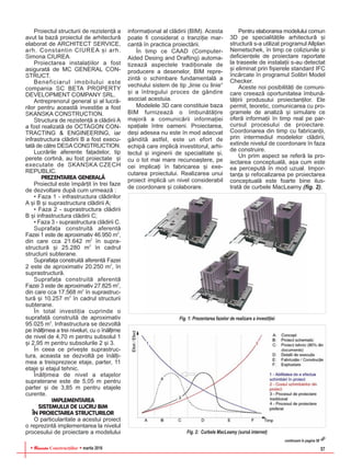 RReevviissttaa Construcþiilor martie 2016 57
Proiectul structurii de rezistenþã a
avut la bazã proiectul de arhitecturã
elaborat de ARCHITECT SERVICE,
arh. Constantin CIUREA ºi arh.
Simona CIUREA.
Proiectarea instalaþiilor a fost
asiguratã de MC GENERAL CON-
STRUCT.
Beneficiarul imobilului este
compania SC BETA PROPERTY
DEVELOPMENT COMPANY SRL.
Antreprenorul general ºi al lucrã-
rilor pentru aceastã investiþie a fost
SKANSKA CONSTRUCTION.
Structura de rezistenþã a clãdirii A
a fost realizatã de OCTAGON CON-
TRACTING & ENGINEERING, iar
infrastructura clãdirii B a fost execu-
tatã de cãtre DESACONSTRUCTION.
Lucrãrile aferente faþadelor, tip
perete cortinã, au fost proiectate ºi
executate de SKANSKA CZECH
REPUBLIC.
PREZENTAREA GENERALÃ
Proiectul este împãrþit în trei faze
de dezvoltare dupã cum urmeazã :
• Faza 1 - infrastructura clãdirilor
A ºi B ºi suprastructura clãdirii A;
• Faza 2 - suprastructura clãdirii
B ºi infrastructura clãdirii C;
• Faza 3 - suprastructura clãdirii C.
Suprafaþa construitã aferentã
Fazei 1 este de aproximativ 46.950 m2
,
din care cca 21.642 m2
în supra-
structurã ºi 25.280 m2
în cadrul
structurii subterane.
Suprafaþa construitã aferentã Fazei
2 este de aproximativ 20.250 m2
, în
suprastructurã.
Suprafaþa construitã aferentã
Fazei 3 este de aproximativ 27.825 m2
,
din care cca 17.568 m2
în suprastruc-
turã ºi 10.257 m2
în cadrul structurii
subterane.
În total investiþia cuprinde o
suprafaþã construitã de aproximativ
95.025 m2
. Infrastructura se dezvoltã
pe înãlþimea a trei niveluri, cu o înãlþime
de nivel de 4,70 m pentru subsolul 1
ºi 2,95 m pentru subsolurile 2 ºi 3.
În ceea ce priveºte suprastruc-
tura, aceasta se dezvoltã pe înãlþi-
mea a treisprezece etaje, parter, 11
etaje ºi etajul tehnic.
Înãlþimea de nivel a etajelor
supraterane este de 5,05 m pentru
parter ºi de 3,85 m pentru etajele
curente.
IMPLEMENTAREA
SISTEMULUI DE LUCRU BIM
ÎN PROIECTAREA STRUCTURILOR
O particularitate a acestui proiect
o reprezintã implementarea la nivelul
procesului de proiectare a modelului
informaþional al clãdirii (BIM). Acesta
poate fi considerat o tranziþie mar-
cantã în practica proiectãrii.
În timp ce CAAD (Computer-
Aided Desing and Drafting) automa-
tizeazã aspectele tradiþionale de
producere a desenelor, BIM repre-
zintã o schimbare fundamentalã a
vechiului sistem de tip „linie cu linie“
ºi a întregului proces de gândire
asociat acestuia.
Modelele 3D care constituie baza
BIM furnizeazã o îmbunãtãþire
majorã a comunicãrii informaþiei
spaþiale între oameni. Proiectarea,
deºi adesea nu este în mod adecvat
gânditã astfel, este un efort de
echipã care implicã investitorul, arhi-
tectul ºi inginerii de specialitate ºi,
cu o tot mai mare recunoaºtere, pe
cei implicaþi în fabricarea ºi exe-
cutarea proiectului. Realizarea unui
proiect implicã un nivel considerabil
de coordonare ºi colaborare.
Pentru elaborarea modelului comun
3D pe specialitãþile arhitecturã ºi
structurã s-a utilizat programul Allplan
Nemetschek, în timp ce coliziunile ºi
deficienþele de proiectare raportate
la traseele de instalaþii s-au detectat
ºi eliminat prin fiºierele standard IFC
încãrcate în programul Solibri Model
Checker.
Aceste noi posibilitãþi de comuni-
care creeazã oportunitatea îmbunã-
tãþirii produsului proiectanþilor. Ele
permit, teoretic, comunicarea cu pro-
gramele de analizã ºi simulare ce
oferã informaþii în timp real pe par-
cursul procesului de proiectare.
Coordonarea din timp cu fabricanþii,
prin intermediul modelelor clãdirii,
extinde nivelul de coordonare în faza
de construire.
Un prim aspect se referã la pro-
iectarea conceptualã, aºa cum este
ea perceputã în mod uzual. Impor-
tanþa ºi refocalizarea pe proiectarea
conceptualã este foarte bine ilus-
tratã de curbele MacLeamy (fig. 2).
Fig. 1: Prezentarea fazelor de realizare a investiþiei
Fig. 2: Curbele MacLeamy (sursã internet)
continuare în pagina 58
 