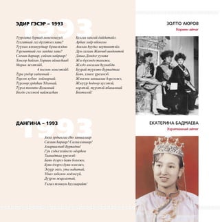 3
1993
1993
ЭДИР ГЭСЭР – 1993
ДАНГИНА – 1993
ЗОЛТО АЮРОВ
Хориин аймаг
ЕКАТЕРИНА БАДМАЕВА
Хурамхаанай аймаг
Туургата буряад-монголшууд,
Тулгатнай гал дүлэтэеэ хаяа?
Түүхын ялхинуудаар бүншэхэдɵɵ
Тэргынтнай гол зандаа хаяа?
Сагаан hараар, сайхан найраар!
Хонгор hайхан Хориин аймагhааб
Морин жэлтэйб,
4 ногоон мэнгэтэйб.
Тура үндэр хадамнай –
Торгон хүбɵɵ хойморнай.
Түргɵɵр урдаhан Yдэмнай,
Түрэл тоонто Буламнай
Богдо гэгээнэй найжалhан
Анха урдынгаа ёhо заншалаар
Сагаан hараар! Сагаалганаар!
Амаршалнаб Буряадни!
Гүн сэдьхэлэйнгээ оёорhоо
Таанадтаа үреэнэб:
Баян дээрээ баян боложо,
Буян дээрээ буян нэмэжэ,
Элүүр энхэ, ута наhатай,
Yбшэ зоболон мэдэнгүй,
Дүүрэн жаргалтай,
Тэгшэ тэнюун hуугаарайт!
Булган хангай дайдатайл.
Арбан хоёр обоогоо
Ахалан hуудаг шүтɵɵнтэйл.
Дүн сагаан Жанчиб шодонтой
Даша-Дондог уулаяа
Жэл бүхэндэ тахижа,
Жэгдэ амгалан hуунабди.
Буурай түүхэтэ Буряадтаа
Буян, хэшэг үреэлнэб.
Жэнхэни заншалаа hэргээжэ,
Жэгүүр hодоор хүсэтэй,
нэрэтэй, түрэтэй ябахамнай
Болтогой!
Золто Аюров – первый справа
 