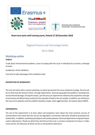 Short-term joint staff training event, Poland 17-20 December 2018
Regional Science and Technology Center
18.12.2018
Workshop outline
Subject:
A talk about environmental problems, issues of coping with this issue in individual EU countries, exchange
of views.
Guided tour of the exhibition.
Free time to take advantage of the exhibition itself.
DESCRIPTION OF WORKSHOPS:
The visit will starts with a science workshop, on which we present the issues related to ecology. The aim will
be to show how the Science Center, through experiments, show young people the problems resulting from
environmental damage. During the classes, we will carry out experiments related to the properties and type
of soil and we will detect heavy metals (on the example of lead) in the soil sample. In addition, we will discuss
the issue of air pollution and the problem faced by a larger urban agglomeration, the speech about SMOG.
EXPERIMENTS:
The aim of the experiments is to learn about soil properties, learn about the most common sources of
contamination and realize that the soil can be degraded in connection with what should be protected and
looked after. In addition, workshop participants will conduct physico-chemical experiments using techniques
used in laboratories. Thanks to which they will find out that such a common component of nature, it hides
many secrets, the discovery of which can be an extraordinary adventure.
 