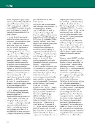 viii
Prólogo
menos una persona capacitada en
reanimación neonatal atendiendo en
cada una de las aproximadamente
5,000 salas de parto de los Estados
Unidos. El PRN también se ha usado
como modelo para programas de
reanimación neonatal similares en
otros 92 países.
La ciencia detrás del programa
también ha sufrido una evolución
importante. Mientras los principios
de ABCD (vías respiratorias,
respiración, circulación, fármacos)
han sido estándar durante varias
décadas, los detalles de cómo y
cuándo lograr cada uno de los pasos
y qué hacer de forma diferente para
los recién nacidos en comparación
con niños más grandes o adultos han
requerido evaluación y cambios
constantes. Además, mientras las
recomendaciones tradicionalmente
se han basado en opiniones de
expertos en el campo, recientemente
ha existido un esfuerzo coordinado
para basar las recomendaciones en
pruebas experimentales o de
experiencia, recopiladas de estudios
realizados en el laboratorio, estudios
de control de asignación aleatoria
llevados a cabo en hospitales y series
de observaciones recopiladas
sistemáticamente de los médicos.
La AHA se ha encargado de este
proceso de evaluación facilitando
conferencias periódicas
internacionales sobre Reanimación
Cardíaca y Atención Cardíaca de
Emergencia (CPR-ECC) cada 5 a
8 años para establecer pautas para la
reanimación de todos los grupos
etarios y para todas las causas de
paro cardiopulmonar. La AAP se
unió formalmente a ese proceso en
1992 para el desarrollo de las pautas
para la reanimación de niños y
recién nacidos.
La actividad más reciente de CPR-
ECC tuvo lugar hace casi 5 años y se
realizó en 2 partes. Primero,
comenzando a fines de 2006, el
subgrupo de neonatología del
International Liaison Committee on
Resuscitation (ILCOR), liderado por
Jeff Perlman de los Estados Unidos y
Jonathan Wyllie del Reino Unido
identificó una serie de 32 preguntas
que identifican problemas
controvertidos con respecto a la
reanimación neonatal. Luego se
asignó a los miembros individuales
del ILCOR que desarrollaran hojas
de trabajo para cada pregunta. Los
avances en las bases de datos
computarizadas y los motores de
búsqueda facilitaron la revisión de la
literatura y permitieron la
actualización de la voluminosa base
de datos detallada de publicaciones
sobre reanimación de la AHA. La
información de las hojas de trabajo
se debatió en una serie de
conferencias, a continuación de las
cuales se publicó un documento
internacional titulado Consensus on
Cardiopulmonary Resuscitation
(CPR) and Emergency
Cardiovascular Care (ECC) Science
With Treatment Recommendations
(CoSTR) de forma simultánea en
Circulation (2010;122[suppl
2]:S516-S538), Resuscitation
(2010;81[suppl]:e260-287) y
Pediatrics (2010;126;e1319-e1344). A
continuación, a cada consejo de
reanimación que forma parte de
ILCOR se le asignó el desarrollo de
pautas de reanimación adecuadas
para los recursos de atención médica
existentes en (cada una de) sus
regiones del mundo, pero basadas en
los principios científicos definidos
en las CoSTR. La parte neonatal de
las Pautas de tratamiento de los
EE. UU. fue publicada en Circulation
(2010;122:S909-S919) y Pediatrics
(2010;126;e1400-e1413) y se vuelve a
imprimir en la parte final de este
libro de texto. Como resultado de
este proceso, cada edición sucesiva
del PRN contiene más
recomendaciones que se basan en
evidencia, en lugar de simplemente
reflejar las prácticas comunes. Lo
animamos a repasar la evidencia y, lo
que es más importante, a llevar a
cabo los futuros estudios necesarios
para definir mejor las prácticas
óptimas.
La última edición del PRN introdujo
2 capítulos nuevos para tratar los
desafíos exclusivos presentados por
la estabilización y reanimación de
los bebés prematuros (Lección 8) y
para discutir los asuntos importantes
relacionados con la ética de la
reanimación neonatal (Lección 9).
Estos capítulos han sido conservados
y actualizados en la 6ª edición.
Notará un nuevo algoritmo
("diagrama de flujo") en esta edición,
con los bloques de evaluación y
acción cambiados para reflejar mejor
el formato científico. Existen algunos
cambios importantes que serán
reconocidos por el estudiante más
experimentado del PRN. Primero,
las preguntas iniciales realizadas en
la parte superior del diagrama de
flujo han sido reducidas de 4 a 3,
eliminando "¿líquido amniótico
transparente?". Mientras las pautas
para la succión del meconio de las
vías respiratorias no han cambiado,
un cuidadoso repaso de la evidencia
no pudo demostrar la necesidad de
intervenir con un bebé nacido a
 