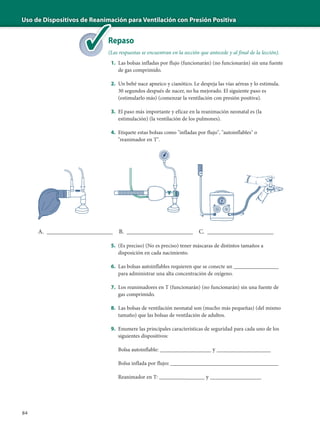 Uso de Dispositivos de Reanimación para Ventilación con Presión Positiva
84
Repaso
(Las respuestas se encuentran en la sección que antecede y al final de la lección).
1. Las bolsas infladas por flujo (funcionarán) (no funcionarán) sin una fuente
de gas comprimido.
2. Un bebé nace apneico y cianótico. Le despeja las vías aéreas y lo estimula.
30 segundos después de nacer, no ha mejorado. El siguiente paso es
(estimularlo más) (comenzar la ventilación con presión positiva).
3. El paso más importante y eficaz en la reanimación neonatal es (la
estimulación) (la ventilación de los pulmones).
4. Etiquete estas bolsas como "infladas por flujo", "autoinflables" o
"reanimador en T".
5. (Es preciso) (No es preciso) tener máscaras de distintos tamaños a
disposición en cada nacimiento.
6. Las bolsas autoinflables requieren que se conecte un _______________
para administrar una alta concentración de oxígeno.
7. Los reanimadores en T (funcionarán) (no funcionarán) sin una fuente de
gas comprimido.
8. Las bolsas de ventilación neonatal son (mucho más pequeñas) (del mismo
tamaño) que las bolsas de ventilación de adultos.
9. Enumere las principales características de seguridad para cada uno de los
siguientes dispositivos:
Bolsa autoinflable: _________________ y __________________
Bolsa inflada por flujo: ____________________________________
Reanimador en T: ________________ y _________________
de Reanima
Re
(La
A. ______________________ B. ______________________ C. ______________________
 