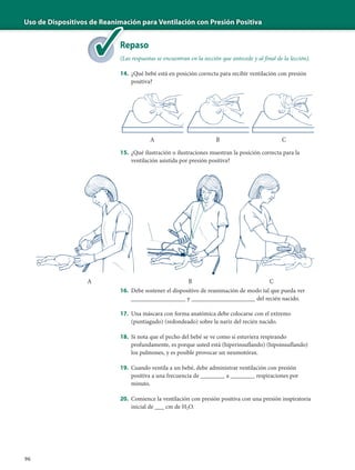 Uso de Dispositivos de Reanimación para Ventilación con Presión Positiva
96
Repaso
(Las respuestas se encuentran en la sección que antecede y al final de la lección).
14. ¿Qué bebé está en posición correcta para recibir ventilación con presión
positiva?
15. ¿Qué ilustración o ilustraciones muestran la posición correcta para la
ventilación asistida por presión positiva?
16. Debe sostener el dispositivo de reanimación de modo tal que pueda ver
__________________ y _____________________ del recién nacido.
17. Una máscara con forma anatómica debe colocarse con el extremo
(puntiagudo) (redondeado) sobre la nariz del recién nacido.
18. Si nota que el pecho del bebé se ve como si estuviera respirando
profundamente, es porque usted está (hiperinsuflando) (hipoinsuflando)
los pulmones, y es posible provocar un neumotórax.
19. Cuando ventila a un bebé, debe administrar ventilación con presión
positiva a una frecuencia de ________ a ________ respiraciones por
minuto.
20. Comience la ventilación con presión positiva con una presión inspiratoria
inicial de ___ cm de H2O.
de Reanima
Re
(La
A B C
A B C
 
