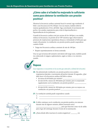 Uso de Dispositivos de Reanimación para Ventilación con Presión Positiva
102
¿Cómo sabe si el bebé ha mejorado lo suficiente
como para detener la ventilación con presión
positiva?
Mientras la frecuencia cardíaca aumente hacia lo normal, siga ventilando al
bebé a una frecuencia de 40 a 60 lpm. Con esa mejora, también debería
mejorar gradualmente el Spo2 del bebé. Siga controlando el movimiento del
pecho y los sonidos respiratorios para evitar la hiperinsuflación o
hipoinsuflación de los pulmones.
Cuando la frecuencia cardíaca esté por encima de los 100 lpm y sea estable,
reduzca la frecuencia y la presión de la VPP mientras sigue observando la
presencia de respiraciones espontáneas eficaces y estimulando al bebé para que
respire eficazmente. La ventilación con presión positiva puede suspenderse
cuando el bebé
• Tenga una frecuencia cardíaca constante de más de 100 lpm
• Respire espontáneamente en forma sostenida
Una vez que la lectura del oxímetro esté dentro del rango meta, también puede
irse reduciendo el oxígeno suplementario, según se tolere, si se estuviera
usando.
Repaso
(Las respuestas se encuentran en la sección que antecede y al final de la lección).
26. Ha administrado ventilación con presión positiva (con sonidos
respiratorios laterales y movimiento del pecho) durante 30 segundos. ¿Qué
debe hacer si la frecuencia cardíaca del bebé es ahora
• de menos de 60 latidos por minuto? ____________________________
• de más de 60 y menos de 100 latidos por minuto, pero va mejorando
regularmente con la ventilación con presión positiva? ______________
___________________
• de más de 60 y menos de 100 latidos por minuto, pero no mejora con
ventilación con presión positiva? _______________________________
27. La ventilación asistida puede suspenderse cuando
1. _____________________________________________
2. _____________________________________________
28. Si debe continuar con la ventilación con presión positiva con máscara
durante más de algunos minutos, deberá insertarse un(a)
___________________________ para que funcione como vía de salida
para el gas del estómago durante el resto de la reanimación.
29. ¿Hasta dónde debe insertarse la sonda orogástrica? _______ cm
Re
(La
 