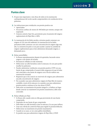 103
L E C C I Ó N 3
Puntos clave
1. El paso más importante y más eficaz de todos en la reanimación
cardiopulmonar del recién nacido comprometido es la ventilación de los
pulmones.
2. Las indicaciones para ventilación con presión positiva son
• Apnea/jadeo
• Frecuencia cardíaca de menos de 100 latidos por minuto, aunque esté
respirando
• Cianosis central y bajo Spo2 persistentes pese al aumento del oxígeno
suplementario de flujo libre a 100%
3. La reanimación de los bebés nacidos a término puede comenzar con
oxígeno al 21% (aire del ambiente); la reanimación de los bebés
prematuros debe comenzar con una concentración de oxígeno algo más
alta. La oximetría de pulso se usa para ayudar a ajustar la cantidad de
oxígeno suplementario para evitar administrar demasiado oxígeno, o
demasiado poco.
4. Bolsas autoinflables
• Se llenan espontáneamente después de apretarlas, haciendo entrar
oxígeno o aire dentro de la bolsa.
• Permanecen infladas en todo momento.
• Deben tener un sello hermético entre la máscara y la cara para poder
insuflar los pulmones.
• Pueden administrar ventilación con presión positiva (VPP) sin una
fuente de gas comprimido; el usuario debe asegurarse de que la bolsa
esté conectada a una fuente de oxígeno con el fin de realizar una
reanimación neonatal.
• Requieren que se les conecte un reservorio de oxígeno para administrar
una alta concentración de oxígeno.
• No se pueden usar para administrar oxígeno de flujo libre de manera
confiable a través de la máscara ni se pueden usar para administrar
presión positiva continua en las vías aéreas (CPAP).
• Debe tener un manómetro de presión integral o, si hubiera un lugar
donde conectar un manómetro de presión (manómetro), debe estar
conectado.
5. Bolsas infladas por flujo
• Se llenan sólo cuando entra en ellas gas proveniente de una fuente
comprimida.
• Dependen de una fuente de gas comprimido.
• Debe haber un sello hermético entre la máscara y la cara para inflarse.
• Usan una válvula de control de flujo para regular la presión/inflación.
• Deben tener un manómetro de presión (manómetro).
• Cuando no se usan, se ven como globos desinflados.
• Se pueden usar para administrar oxígeno de flujo libre y CPAP.
 