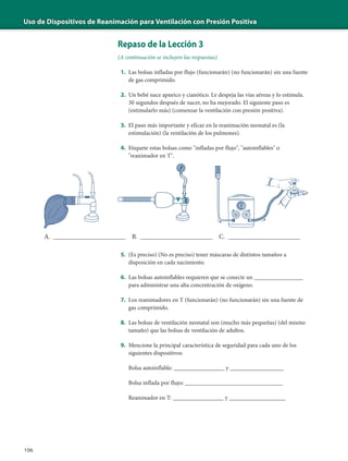 Uso de Dispositivos de Reanimación para Ventilación con Presión Positiva
106
Repaso de la Lección 3
(A continuación se incluyen las respuestas).
1. Las bolsas infladas por flujo (funcionarán) (no funcionarán) sin una fuente
de gas comprimido.
2. Un bebé nace apneico y cianótico. Le despeja las vías aéreas y lo estimula.
30 segundos después de nacer, no ha mejorado. El siguiente paso es
(estimularlo más) (comenzar la ventilación con presión positiva).
3. El paso más importante y eficaz en la reanimación neonatal es (la
estimulación) (la ventilación de los pulmones).
4. Etiquete estas bolsas como "infladas por flujo", "autoinflables" o
"reanimador en T".
5. (Es preciso) (No es preciso) tener máscaras de distintos tamaños a
disposición en cada nacimiento.
6. Las bolsas autoinflables requieren que se conecte un _______________
para administrar una alta concentración de oxígeno.
7. Los reanimadores en T (funcionarán) (no funcionarán) sin una fuente de
gas comprimido.
8. Las bolsas de ventilación neonatal son (mucho más pequeñas) (del mismo
tamaño) que las bolsas de ventilación de adultos.
9. Mencione la principal característica de seguridad para cada uno de los
siguientes dispositivos:
Bolsa autoinflable: _________________ y __________________
Bolsa inflada por flujo: _________________________________
Reanimador en T: _________________ y ___________________
A. ______________________ B. ______________________ C. ______________________
 