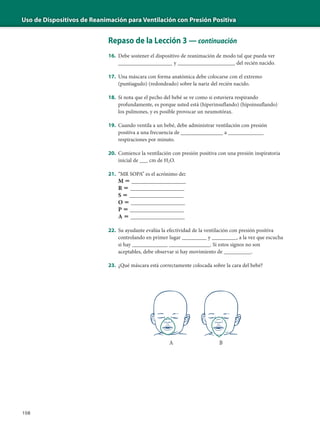 Uso de Dispositivos de Reanimación para Ventilación con Presión Positiva
108
Repaso de la Lección 3 — continuación
16. Debe sostener el dispositivo de reanimación de modo tal que pueda ver
__________________ y _____________________ del recién nacido.
17. Una máscara con forma anatómica debe colocarse con el extremo
(puntiagudo) (redondeado) sobre la nariz del recién nacido.
18. Si nota que el pecho del bebé se ve como si estuviera respirando
profundamente, es porque usted está (hiperinsuflando) (hipoinsuflando)
los pulmones, y es posible provocar un neumotórax.
19. Cuando ventila a un bebé, debe administrar ventilación con presión
positiva a una frecuencia de ______________ a _____________
respiraciones por minuto.
20. Comience la ventilación con presión positiva con una presión inspiratoria
inicial de ___ cm de H2O.
21. “MR SOPA” es el acrónimo de:
M ϭ __________________
R ϭ __________________
S ϭ __________________
O ϭ __________________
P ϭ __________________
A ϭ __________________
22. Su ayudante evalúa la efectividad de la ventilación con presión positiva
controlando en primer lugar _________ y _________, a la vez que escucha
si hay _____________ _______________. Si estos signos no son
aceptables, debe observar si hay movimiento de __________.
23. ¿Qué máscara está correctamente colocada sobre la cara del bebé?
A B
 