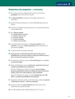 111
L E C C I Ó N 3
Respuestas a las preguntas — continuación
17. Una máscara con forma anatómica debe colocarse con el extremo
puntiagudo sobre la nariz del recién nacido.
18. Está hiperinsuflando los pulmones, y hay peligro de provocar un
neumotórax.
19. Apriete la bolsa de reanimación a un ritmo de 40 a 60 respiraciones por
minuto.
20. Comience la ventilación con presión positiva con una presión inspiratoria
inicial de 20 cm H2O.
21. M ϭ Máscara: ajústela
R ϭ Reubicación de la vía aérea
S ϭ Succión en boca y nariz
O ϭ O: la boca abierta
P ϭ Presión: auméntela
A ϭ Alterne a otra vía aérea
22. Su ayudante debe notar mejorías en la frecuencia cardíaca y en la
oximetría y escuchar los sonidos respiratorios. Debe estar atento a los
movimientos del pecho.
23. La máscara A está correctamente colocada.
24. Puede que haya un sello inadecuado de la máscara sobre la cara;
probablemente sea necesario reubicar la cabeza para abrirla vía aérea, o
tal vez sea necesario succionar secreciones.
25. Por lo general, tendrá que insertar un tubo endotraqueal o una vía aérea
con máscara laríngea.
26. Menos de 60 latidos por minuto: Comience las compresiones torácicas y
considere la posibilidad de una intubación.
Entre 60 y 100 latidos por minuto, con mejoría: Ajuste el oxígeno,
disminuya gradualmente la presión a medida que mejora la frecuencia
cardíaca, inserte una sonda orogástrica y siga controlando.
Entre 60 y 100 latidos por minuto, sin mejoría: Repita el proceso "MR
SOPA" y considere la posibilidad de una intubación.
27. Suspenda la ventilación asistida cuando la frecuencia cardíaca sea superior
a 100 latidos por minuto y el bebé esté respirando.
28. Es preciso insertar una sonda orogástrica para que funcione como
ventilación para el gas del estómago.
29. La sonda orogástrica debe introducirse 22 cm (10 cm ϩ 12 cm).
 