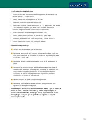 113
L E C C I Ó N 3
Verificación de conocimientos
• ¿Cómo verificaría el funcionamiento del dispositivo de ventilación con
presión positiva (VPP) que usará?
• ¿Cuáles son los indicadores para iniciar la VPP?
• ¿Cuál es la frecuencia correcta de ventilación?
• ¿Qué 2 indicadores se evalúan al comenzar la VPP por primera vez? Si esos
2 indicadores no mejoran, ¿qué otros 2 indicadores se observan a
continuación para evaluar la efectividad de la ventilación?
• ¿Cómo se utiliza la oximetría de pulso durante la VPP?
• ¿Cuáles son los pasos correctivos de ventilación (MR SOPA)?
• ¿Cuál es el propósito de una sonda orogástrica, y cuándo se coloca?
• ¿Cuáles son las indicaciones para suspender la VPP?
Objetivos de aprendizaje
Identificar al recién nacido que necesita VPP.
Demostrar la técnica de VPP correcta, incluyendo la colocación de una
máscara en la cara del recién nacido, la frecuencia, la presión y los pasos
correctivos (MR SOPA).
Demostrar la colocación e interpretación correctas de la oximetría de
pulso.
Reconocer las mejorías durante la VPP evaluando en primer lugar el
aumento de la frecuencia cardíaca y de la saturación de oxígeno; si esos
dos factores no mejoran, reconocer la necesidad de realizar pasos
correctivos de ventilación y lograr sonidos respiratorios audibles y
movimiento del pecho con la ventilación.
Identificar signos de que la VPP puede suspenderse.
Demostrar habilidades de comportamiento claves pertinentes para
optimizar el desempeño del equipo.
"Lo llaman para atender el nacimiento de un bebé debido a que no avanza el
trabajo de parto y la madre tiene fiebre. ¿Cómo se prepararía para la
reanimación de este bebé? A medida que trabaja, diga en voz alta lo que
piensa y lo que hace, para que su ayudante y yo sepamos lo que está
pensando y haciendo".
 
