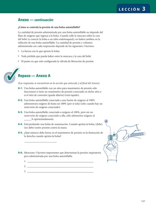 121
L E C C I Ó N 3
Anexo — continuación
¿Cómo se controla la presión de una bolsa autoinflable?
La cantidad de presión administrada por una bolsa autoinflable no depende del
flujo de oxígeno que ingresa a la bolsa. Cuando selle la máscara sobre la cara
del bebé (o conecte la bolsa a un tubo endotraqueal), no habrá cambios en la
inflación de una bolsa autoinflable. La cantidad de presión y volumen
administrada con cada respiración depende de los siguientes 3 factores:
• La fuerza con la que aprieta la bolsa
• Toda pérdida que pueda haber entre la máscara y la cara del bebé
• El punto en que esté configurada la válvula de liberación de presión
Repaso — Anexo A
(Las respuestas se encuentran en la sección que antecede y al final del Anexo).
A-1. Una bolsa autoinflable con un sitio para manómetro de presión sólo
funcionará si tiene un manómetro de presión conectado en dicho sitio o
si el sitio de conexión (queda abierto) (está tapado).
A-2. Una bolsa autoinflable conectada a una fuente de oxígeno al 100%
administrará oxígeno de hasta un 100% (por sí sola) (sólo cuando hay un
reservorio de oxígeno conectado).
A-3. Una bolsa autoinflable conectada a oxígeno al 100%, pero sin un
reservorio de oxígeno conectado a ella, sólo administra oxígeno al
_____% aproximadamente.
A-4. Está probando una bolsa de reanimación. Cuando aprieta la bolsa, (debe)
(no debe) sentir presión contra la mano.
A-5. ¿Qué número debe leerse en el manómetro de presión en la ilustración de
la derecha cuando aprieta la bolsa?
______________________
A-6. Mencione 3 factores importantes que determinan la presión inspiratoria
pico administrada por una bolsa autoinflable.
1. _____________________________________________
2. _____________________________________________
3. _____________________________________________
Re
(L
 