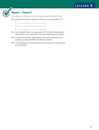 131
L E C C I Ó N 3
Repaso — Anexo C
(Las respuestas se encuentran en la sección que antecede y al final del Anexo).
C-1. ¿Qué presiones deben configurarse antes de usar un reanimador en T?
• ________________________________
• ________________________________
• ________________________________
C-2. La velocidad de flujo en un reanimador en T tal vez deba (aumentarse)
(disminuirse) si no se logra obtener la presión inspiratoria pico deseada.
C-3. El oxígeno de flujo libre administrado a través de un reanimador en T
requiere que el tapón de PEEP esté (abierto) (ocluido).
C-4. Los reanimadores en T (funcionarán) (no funcionarán) sin una fuente de
gas comprimido.
Re
(La
 