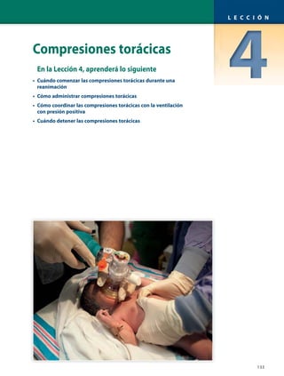 Compresiones torácicas
En la Lección 4, aprenderá lo siguiente
• Cuándo comenzar las compresiones torácicas durante una
reanimación
• Cómo administrar compresiones torácicas
• Cómo coordinar las compresiones torácicas con la ventilación
con presión positiva
• Cuándo detener las compresiones torácicas
133
L E C C I Ó N
 
