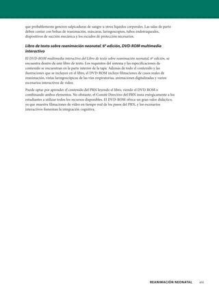 REANIMACIÓN NEONATAL xiii
que probablemente generen salpicaduras de sangre u otros líquidos corporales. Las salas de parto
deben contar con bolsas de reanimación, máscaras, laringoscopios, tubos endotraqueales,
dispositivos de succión mecánica y los escudos de protección necesarios.
Libro de texto sobre reanimación neonatal, 6a
edición, DVD-ROM multimedia
interactivo
El DVD-ROM multimedia interactivo del Libro de texto sobre reanimación neonatal, 6a
edición, se
encuentra dentro de este libro de texto. Los requisitos del sistema y las especificaciones de
contenido se encuentran en la parte interior de la tapa. Además de todo el contenido y las
ilustraciones que se incluyen en el libro, el DVD-ROM incluye filmaciones de casos reales de
reanimación, vistas laringoscópicas de las vías respiratorias, animaciones digitalizadas y varios
escenarios interactivos de video.
Puede optar por aprender el contenido del PRN leyendo el libro, viendo el DVD-ROM o
combinando ambos elementos. No obstante, el Comité Directivo del PRN insta enérgicamente a los
estudiantes a utilizar todos los recursos disponibles. El DVD-ROM ofrece un gran valor didáctico,
ya que muestra filmaciones de video en tiempo real de los pasos del PRN, y los escenarios
interactivos fomentan la integración cognitiva.
 