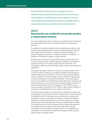 Compresiones Torácicas
134
El caso incluido a continuación es un ejemplo de cómo se
administran las compresiones torácicas durante una reanimación
más importante. A medida que lea el caso, imagínese a sí mismo
como integrante del equipo de reanimación. Los detalles sobre las
compresiones torácicas se describen en el resto de la lección.
Caso 4.
Reanimación con ventilación con presión positiva
y compresiones torácicas
Una mujer embarazada se pone en contacto con su obstetra luego de notar una
pronunciada disminución de los movimientos fetales a las 34 semanas de
gestación.
Se la admite en la unidad de trabajo de parto y alumbramiento, donde se nota
una persistente bradicardia fetal. Se convoca a personal capacitado adicional
para trabajar en la sala de partos, se enciende el calentador radiante y se
prepara el equipo de reanimación. Se realiza una cesárea de emergencia y se
transfiere un bebé flácido y apneico al equipo neonatal.
El equipo pone en posición la cabeza del bebé, aplica succión en la boca y la
nariz, lo estimula secándolo y dándole pequeñas "palmadas" con los dedos en
las plantas de los pies y se le quita el campo húmedo. No obstante, a los
30 segundos de haber nacido, el bebé sigue flácido, cianótico y sin respiraciones
espontáneas.
Un miembro del equipo comienza la ventilación con presión positiva (VPP)
con bolsa y máscara, mientras que un segundo miembro del equipo palpa el
cordón umbilical en busca de pulso y escucha con estetoscopio para detectar
sonidos respiratorios. Al mismo tiempo, un tercer miembro del equipo coloca
un sensor de oximetría en la mano derecha del bebé. La frecuencia cardíaca
permanece por debajo de los 60 latidos por minuto (lpm) pese a la presencia de
sonidos respiratorios y un leve movimiento de subida y bajada en el pecho con
cada respiración manual. Luego de 30 segundos de VPP, el bebé tiene una
frecuencia cardíaca muy baja /entre 20 y 30 lpm) y sigue cianótico y flácido. El
oxímetro no está registrando frecuencia cardíaca ni saturación.
Como la frecuencia cardíaca no ha aumentado, un miembro del equipo revisa
para asegurarse de que la máscara esté bien colocada sobre la cara, la frecuencia
de ventilación sea de 40 a 60 respiraciones por minuto, las vías aéreas estén
despejadas, la cabeza esté colocada correctamente y el pecho esté subiendo
ligeramente con cada respiración. Pese a un aumento de presión en la bolsa
para aumentar la elevación del pecho, la frecuencia cardíaca sigue por debajo
de los 60 lpm, por lo que el líder del equipo intuba la tráquea para garantizar
una ventilación eficaz. El equipo comienza las compresiones torácicas
coordinadas con la VPP usando una proporción de 3 a 1 de compresiones a
ventilaciones, y aumentando la concentración de oxígeno al 100%, ya que el
oxímetro sigue sin registrar valores.
 