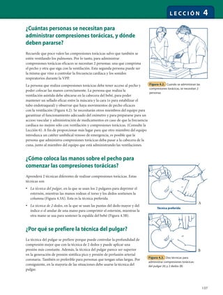 137
L E C C I Ó N 4
¿Cuántas personas se necesitan para
administrar compresiones torácicas, y dónde
deben pararse?
Recuerde que poco valen las compresiones torácicas salvo que también se
estén ventilando los pulmones. Por lo tanto, para administrar
compresiones torácicas eficaces se necesitan 2 personas: una que comprima
el pecho y otra que siga con la ventilación. Esta segunda persona puede ser
la misma que vino a controlar la frecuencia cardíaca y los sonidos
respiratorios durante la VPP.
La persona que realiza compresiones torácicas debe tener acceso al pecho y
poder colocar las manos correctamente. La persona que realiza la
ventilación asistida debe ubicarse en la cabecera del bebé, para poder
mantener un sellado eficaz entre la máscara y la cara (o para estabilizar el
tubo endotraqueal) y observar que haya movimientos de pecho eficaces
con la ventilación (Figura 4.2). Se necesitarán otros miembros del equipo para
garantizar el funcionamiento adecuado del oxímetro y para prepararse para un
acceso vascular y administración de medicamentos en caso de que la frecuencia
cardíaca no mejore sólo con ventilación y compresiones torácicas. (Consulte la
Lección 6). A fin de proporcionar más lugar para que otro miembro del equipo
introduzca un catéter umbilical venoso de emergencia, es posible que la
persona que administra compresiones torácicas deba pasar a la cabecera de la
cuna, junto al miembro del equipo que está administrando las ventilaciones.
¿Cómo coloca las manos sobre el pecho para
comenzar las compresiones torácicas?
Aprenderá 2 técnicas diferentes de realizar compresiones torácicas. Estas
técnicas son
• La técnica del pulgar, en la que se usan los 2 pulgares para deprimir el
esternón, mientras las manos rodean el torso y los dedos sostienen la
columna (Figura 4.3A). Esta es la técnica preferida.
• La técnica de 2 dedos, en la que se usan las puntas del dedo mayor y del
índice o el anular de una mano para comprimir el esternón, mientras la
otra mano se usa para sostener la espalda del bebé (Figura 4.3B).
¿Por qué se prefiere la técnica del pulgar?
La técnica del pulgar se prefiere porque puede controlar la profundidad de
compresión mejor que con la técnica de 2 dedos y puede aplicar una
presión más constante. Además, la técnica del pulgar parece ser superior
en la generación de presión sistólica pico y presión de perfusión arterial
coronaria. También es preferible para personas que tengan uñas largas. Por
consiguiente, en la mayoría de las situaciones debe usarse la técnica del
pulgar.
Figura 4.2. Cuando se administran las
compresiones torácicas, se necesitan 2
personas
Figura 4.3. Dos técnicas para
administrar compresiones torácicas:
del pulgar (A) y 2 dedos (B)
Técnica preferida
A
B
 