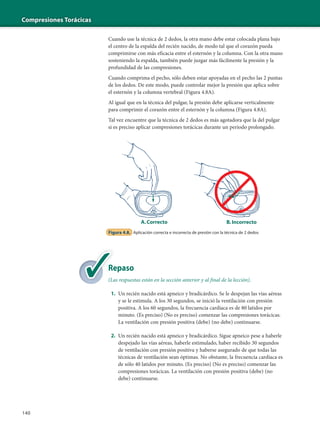 Compresiones Torácicas
140
Cuando use la técnica de 2 dedos, la otra mano debe estar colocada plana bajo
el centro de la espalda del recién nacido, de modo tal que el corazón pueda
comprimirse con más eficacia entre el esternón y la columna. Con la otra mano
sosteniendo la espalda, también puede juzgar más fácilmente la presión y la
profundidad de las compresiones.
Cuando comprima el pecho, sólo deben estar apoyadas en el pecho las 2 puntas
de los dedos. De este modo, puede controlar mejor la presión que aplica sobre
el esternón y la columna vertebral (Figura 4.8A).
Al igual que en la técnica del pulgar, la presión debe aplicarse verticalmente
para comprimir el corazón entre el esternón y la columna (Figura 4.8A).
Tal vez encuentre que la técnica de 2 dedos es más agotadora que la del pulgar
si es preciso aplicar compresiones torácicas durante un período prolongado.
Figura 4.8. Aplicación correcta e incorrecta de presión con la técnica de 2 dedos
A.Correcto B.Incorrecto
Repaso
(Las respuestas están en la sección anterior y al final de la lección).
1. Un recién nacido está apneico y bradicárdico. Se le despejan las vías aéreas
y se le estimula. A los 30 segundos, se inició la ventilación con presión
positiva. A los 60 segundos, la frecuencia cardíaca es de 80 latidos por
minuto. (Es preciso) (No es preciso) comenzar las compresiones torácicas.
La ventilación con presión positiva (debe) (no debe) continuarse.
2. Un recién nacido está apneico y bradicárdico. Sigue apneico pese a haberle
despejado las vías aéreas, haberle estimulado, haber recibido 30 segundos
de ventilación con presión positiva y haberse asegurado de que todas las
técnicas de ventilación sean óptimas. No obstante, la frecuencia cardíaca es
de sólo 40 latidos por minuto. (Es preciso) (No es preciso) comenzar las
compresiones torácicas. La ventilación con presión positiva (debe) (no
debe) continuarse.
Re
(La
 