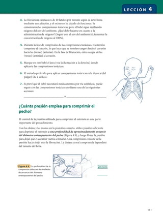 141
L E C C I Ó N 4
3. La frecuencia cardíaca es de 40 latidos por minuto según se determina
mediante auscultación, y el oxímetro ha dejado de funcionar. Se
comenzaron las compresiones torácicas, pero el bebé sigue recibiendo
oxígeno del aire del ambiente. ¿Qué debe hacerse en cuanto a la
administración de oxígeno? (Seguir con el aire del ambiente) (Aumentar la
concentración de oxígeno al 100%).
4. Durante la fase de compresión de las compresiones torácicas, el esternón
comprime el corazón, lo que hace que se bombee sangre desde el corazón
hacia las (venas) (arterias). En la fase de liberación, entra sangre de las
(venas) (arterias) al corazón.
5. Marque en este bebé el área (vea la ilustración a la derecha) donde
aplicaría las compresiones torácicas.
6. El método preferido para aplicar compresiones torácicas es la técnica (del
pulgar) (de 2 dedos).
7. Si prevé que el bebé necesitará medicamentos por vía umbilical, puede
seguir con las compresiones torácicas mediante una de las siguientes
acciones:
__________________________ o __________________________
¿Cuánta presión emplea para comprimir el
pecho?
El control de la presión utilizada para comprimir el esternón es una parte
importante del procedimiento.
Con los dedos y las manos en la posición correcta, utilice presión suficiente
para deprimir el esternón a una profundidad de aproximadamente un tercio
del diámetro anteroposterior del pecho (Figura 4.9), y luego libere la presión
para dejar que el corazón vuelva a llenarse. Una compresión consiste de la
presión hacia abajo más la liberación. La distancia real comprimida dependerá
del tamaño del bebé.
Figura 4.9. La profundidad de la
compresión debe ser de alrededor
de un tercio del diámetro
anteroposterior del pecho.
Un tercio
 