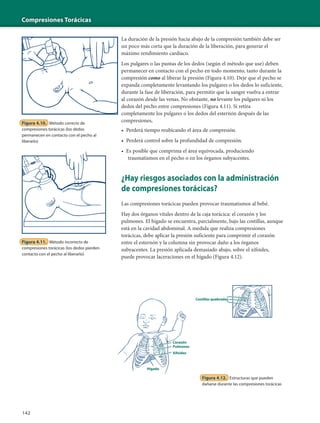 Compresiones Torácicas
142
Figura 4.10. Método correcto de
compresiones torácicas (los dedos
permanecen en contacto con el pecho al
liberarlo)
Figura 4.11. Método incorrecto de
compresiones torácicas (los dedos pierden
contacto con el pecho al liberarlo)
La duración de la presión hacia abajo de la compresión también debe ser
un poco más corta que la duración de la liberación, para generar el
máximo rendimiento cardíaco.
Los pulgares o las puntas de los dedos (según el método que use) deben
permanecer en contacto con el pecho en todo momento, tanto durante la
compresión como al liberar la presión (Figura 4.10). Deje que el pecho se
expanda completamente levantando los pulgares o los dedos lo suficiente,
durante la fase de liberación, para permitir que la sangre vuelva a entrar
al corazón desde las venas. No obstante, no levante los pulgares ni los
dedos del pecho entre compresiones (Figura 4.11). Si retira
completamente los pulgares o los dedos del esternón después de las
compresiones,
• Perderá tiempo reubicando el área de compresión.
• Perderá control sobre la profundidad de compresión.
• Es posible que comprima el área equivocada, produciendo
traumatismos en el pecho o en los órganos subyacentes.
¿Hay riesgos asociados con la administración
de compresiones torácicas?
Las compresiones torácicas pueden provocar traumatismos al bebé.
Hay dos órganos vitales dentro de la caja torácica: el corazón y los
pulmones. El hígado se encuentra, parcialmente, bajo las costillas, aunque
está en la cavidad abdominal. A medida que realiza compresiones
torácicas, debe aplicar la presión suficiente para comprimir el corazón
entre el esternón y la columna sin provocar daño a los órganos
subyacentes. La presión aplicada demasiado abajo, sobre el xifoides,
puede provocar laceraciones en el hígado (Figura 4.12).
Figura 4.12. Estructuras que pueden
dañarse durante las compresiones torácicas
Corazón
Pulmones
Xifoides
Hígado
Costillas quebradas
 
