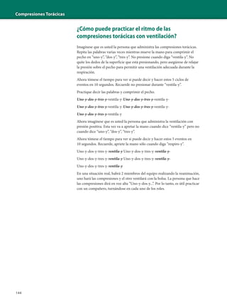 Compresiones Torácicas
144
¿Cómo puede practicar el ritmo de las
compresiones torácicas con ventilación?
Imagínese que es usted la persona que administra las compresiones torácicas.
Repita las palabras varias veces mientras mueve la mano para comprimir el
pecho en “uno-y”, “dos-y”, “tres-y”. No presione cuando diga “ventila-y”. No
quite los dedos de la superficie que está presionando, pero asegúrese de relajar
la presión sobre el pecho para permitir una ventilación adecuada durante la
respiración.
Ahora tómese el tiempo para ver si puede decir y hacer estos 5 ciclos de
eventos en 10 segundos. Recuerde no presionar durante “ventila-y”.
Practique decir las palabras y comprimir el pecho.
Uno-y-dos-y-tres-y-ventila-y-Uno-y-dos-y-tres-y-ventila-y-
Uno-y-dos-y-tres-y-ventila-y-Uno-y-dos-y-tres-y-ventila-y-
Uno-y-dos-y-tres-y-ventila-y
Ahora imagínese que es usted la persona que administra la ventilación con
presión positiva. Esta vez va a apretar la mano cuando dice “ventila-y” pero no
cuando dice “uno-y”, “dos-y”, “tres-y”.
Ahora tómese el tiempo para ver si puede decir y hacer estos 5 eventos en
10 segundos. Recuerde, apriete la mano sólo cuando diga “respiro-y”.
Uno-y-dos-y-tres-y-ventila-y Uno-y-dos-y-tres-y-ventila-y-
Uno-y-dos-y-tres-y-ventila-y Uno-y-dos-y-tres-y-ventila-y-
Uno-y-dos-y-tres-y-ventila-y
En una situación real, habrá 2 miembros del equipo realizando la reanimación,
uno hará las compresiones y el otro ventilará con la bolsa. La persona que hace
las compresiones dirá en voz alta “Uno-y-dos-y...”. Por lo tanto, es útil practicar
con un compañero, turnándose en cada uno de los roles.
 