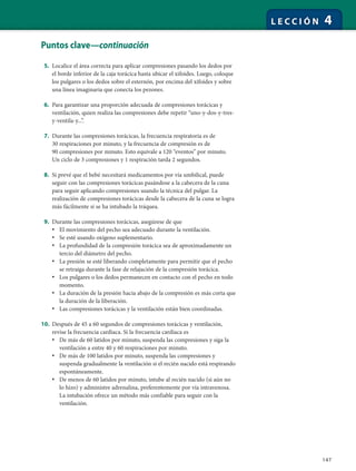 147
L E C C I Ó N 4
Puntos clave—continuación
5. Localice el área correcta para aplicar compresiones pasando los dedos por
el borde inferior de la caja torácica hasta ubicar el xifoides. Luego, coloque
los pulgares o los dedos sobre el esternón, por encima del xifoides y sobre
una línea imaginaria que conecta los pezones.
6. Para garantizar una proporción adecuada de compresiones torácicas y
ventilación, quien realiza las compresiones debe repetir “uno-y-dos-y-tres-
y-ventila-y...”.
7. Durante las compresiones torácicas, la frecuencia respiratoria es de
30 respiraciones por minuto, y la frecuencia de compresión es de
90 compresiones por minuto. Esto equivale a 120 “eventos” por minuto.
Un ciclo de 3 compresiones y 1 respiración tarda 2 segundos.
8. Si prevé que el bebé necesitará medicamentos por vía umbilical, puede
seguir con las compresiones torácicas pasándose a la cabecera de la cuna
para seguir aplicando compresiones usando la técnica del pulgar. La
realización de compresiones torácicas desde la cabecera de la cuna se logra
más fácilmente si se ha intubado la tráquea.
9. Durante las compresiones torácicas, asegúrese de que
• El movimiento del pecho sea adecuado durante la ventilación.
• Se esté usando oxígeno suplementario.
• La profundidad de la compresión torácica sea de aproximadamente un
tercio del diámetro del pecho.
• La presión se esté liberando completamente para permitir que el pecho
se retraiga durante la fase de relajación de la compresión torácica.
• Los pulgares o los dedos permanecen en contacto con el pecho en todo
momento.
• La duración de la presión hacia abajo de la compresión es más corta que
la duración de la liberación.
• Las compresiones torácicas y la ventilación están bien coordinadas.
10. Después de 45 a 60 segundos de compresiones torácicas y ventilación,
revise la frecuencia cardíaca. Si la frecuencia cardíaca es
• De más de 60 latidos por minuto, suspenda las compresiones y siga la
ventilación a entre 40 y 60 respiraciones por minuto.
• De más de 100 latidos por minuto, suspenda las compresiones y
suspenda gradualmente la ventilación si el recién nacido está respirando
espontáneamente.
• De menos de 60 latidos por minuto, intube al recién nacido (si aún no
lo hizo) y administre adrenalina, preferentemente por vía intravenosa.
La intubación ofrece un método más confiable para seguir con la
ventilación.
 
