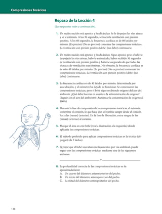 Compresiones Torácicas
148
Repaso de la Lección 4
(Las respuestas están a continuación).
1. Un recién nacido está apneico y bradicárdico. Se le despejan las vías aéreas
y se le estimula. A los 30 segundos, se inició la ventilación con presión
positiva. A los 60 segundos, la frecuencia cardíaca es de 80 latidos por
minuto. (Es preciso) (No es preciso) comenzar las compresiones torácicas.
La ventilación con presión positiva (debe) (no debe) continuarse.
2. Un recién nacido está apneico y bradicárdico. Sigue apneico pese a haberle
despejado las vías aéreas, haberle estimulado, haber recibido 30 segundos
de ventilación con presión positiva y haberse asegurado de que todas las
técnicas de ventilación sean óptimas. No obstante, la frecuencia cardíaca es
de sólo 40 latidos por minuto. (Es preciso) (No es preciso) comenzar las
compresiones torácicas. La ventilación con presión positiva (debe) (no
debe) continuarse.
3. La frecuencia cardíaca es de 40 latidos por minuto, determinada por
auscultación, y el oxímetro ha dejado de funcionar. Se comenzaron las
compresiones torácicas, pero el bebé sigue recibiendo oxígeno del aire del
ambiente. ¿Qué debe hacerse en cuanto a la administración de oxígeno?
(Seguir con el aire del ambiente) (Aumentar la concentración de oxígeno al
100%)
4. Durante la fase de compresión de las compresiones torácicas, el esternón
comprime el corazón, lo que hace que se bombee sangre desde el corazón
hacia las (venas) (arterias). En la fase de liberación, entra sangre de las
(venas) (arterias) al corazón.
5. Marque el área en este bebé (vea la ilustración a la izquierda) donde
aplicaría las compresiones torácicas.
6. El método preferido para aplicar compresiones torácicas es la técnica (del
pulgar) (de 2 dedos).
7. Si prevé que el bebé necesitará medicamentos por vía umbilical, puede
seguir con las compresiones torácicas mediante una de las siguientes
acciones:
__________________________ o _________________________
8. La profundidad correcta de las compresiones torácicas es de
aproximadamente
A. Un cuarto del diámetro anteroposterior del pecho.
B. Un tercio del diámetro anteroposterior del pecho.
C. La mitad del diámetro anteroposterior del pecho.
 