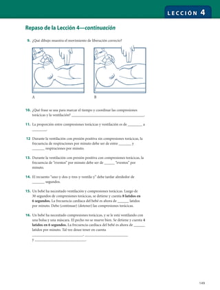 149
L E C C I Ó N 4
Repaso de la Lección 4—continuación
9. ¿Qué dibujo muestra el movimiento de liberación correcto?
10. ¿Qué frase se usa para marcar el tiempo y coordinar las compresiones
torácicas y la ventilación? ___________________________________.
11. La proporción entre compresiones torácicas y ventilación es de _______ a
_______.
12 Durante la ventilación con presión positiva sin compresiones torácicas, la
frecuencia de respiraciones por minuto debe ser de entre ______ y
______ respiraciones por minuto.
13. Durante la ventilación con presión positiva con compresiones torácicas, la
frecuencia de “eventos” por minuto debe ser de _____ “eventos” por
minuto.
14. El recuento “uno-y-dos-y-tres-y-ventila-y” debe tardar alrededor de
______ segundos.
15. Un bebé ha necesitado ventilación y compresiones torácicas. Luego de
30 segundos de compresiones torácicas, se detiene y cuenta 8 latidos en
6 segundos. La frecuencia cardíaca del bebé es ahora de ______ latidos
por minuto. Debe (continuar) (detener) las compresiones torácicas.
16. Un bebé ha necesitado compresiones torácicas, y se le está ventilando con
una bolsa y una máscara. El pecho no se mueve bien. Se detiene y cuenta 4
latidos en 6 segundos. La frecuencia cardíaca del bebé es ahora de ______
latidos por minuto. Tal vez desee tener en cuenta
___________________________, _______________________
y ___________________________.
A B
 