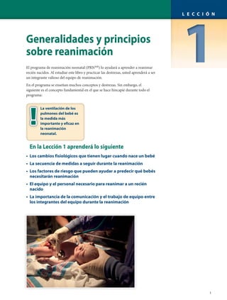 Generalidades y principios
sobre reanimación
El programa de reanimación neonatal (PRNMR
) lo ayudará a aprender a reanimar
recién nacidos. Al estudiar este libro y practicar las destrezas, usted aprenderá a ser
un integrante valioso del equipo de reanimación.
En el programa se enseñan muchos conceptos y destrezas. Sin embargo, el
siguiente es el concepto fundamental en el que se hace hincapié durante todo el
programa:
En la Lección 1 aprenderá lo siguiente
• Los cambios fisiológicos que tienen lugar cuando nace un bebé
• La secuencia de medidas a seguir durante la reanimación
• Los factores de riesgo que pueden ayudar a predecir qué bebés
necesitarán reanimación
• El equipo y el personal necesario para reanimar a un recién
nacido
• La importancia de la comunicación y el trabajo de equipo entre
los integrantes del equipo durante la reanimación
1
L E C C I Ó N
La ventilación de los
pulmones del bebé es
la medida más
importante y eficaz en
la reanimación
neonatal.
 