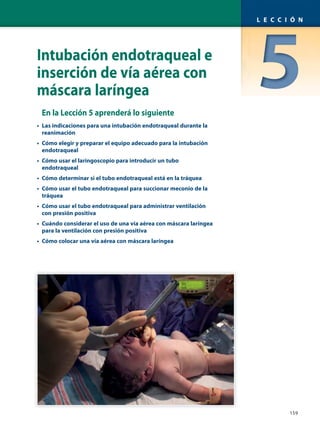 Intubación endotraqueal e
inserción de vía aérea con
máscara laríngea
En la Lección 5 aprenderá lo siguiente
• Las indicaciones para una intubación endotraqueal durante la
reanimación
• Cómo elegir y preparar el equipo adecuado para la intubación
endotraqueal
• Cómo usar el laringoscopio para introducir un tubo
endotraqueal
• Cómo determinar si el tubo endotraqueal está en la tráquea
• Cómo usar el tubo endotraqueal para succionar meconio de la
tráquea
• Cómo usar el tubo endotraqueal para administrar ventilación
con presión positiva
• Cuándo considerar el uso de una vía aérea con máscara laríngea
para la ventilación con presión positiva
• Cómo colocar una vía aérea con máscara laríngea
159
L E C C I Ó N
 