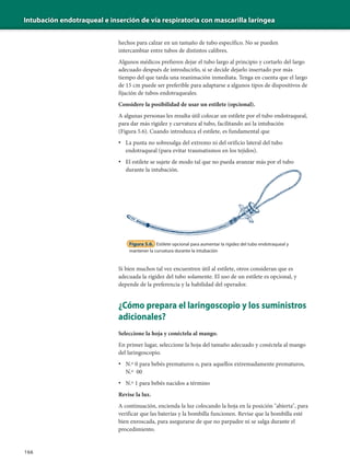 Intubación endotraqueal e inserción de vía respiratoria con mascarilla laríngea
166
Figura 5.6. Estilete opcional para aumentar la rigidez del tubo endotraqueal y
mantener la curvatura durante la intubación
Si bien muchos tal vez encuentren útil al estilete, otros consideran que es
adecuada la rigidez del tubo solamente. El uso de un estilete es opcional, y
depende de la preferencia y la habilidad del operador.
¿Cómo prepara el laringoscopio y los suministros
adicionales?
Seleccione la hoja y conéctela al mango.
En primer lugar, seleccione la hoja del tamaño adecuado y conéctela al mango
del laringoscopio.
• N.º 0 para bebés prematuros o, para aquellos extremadamente prematuros,
N.º 00
• N.º 1 para bebés nacidos a término
Revise la luz.
A continuación, encienda la luz colocando la hoja en la posición "abierta", para
verificar que las baterías y la bombilla funcionen. Revise que la bombilla esté
bien enroscada, para asegurarse de que no parpadee ni se salga durante el
procedimiento.
hechos para calzar en un tamaño de tubo específico. No se pueden
intercambiar entre tubos de distintos calibres.
Algunos médicos prefieren dejar el tubo largo al principio y cortarlo del largo
adecuado después de introducirlo, si se decide dejarlo insertado por más
tiempo del que tarda una reanimación inmediata. Tenga en cuenta que el largo
de 15 cm puede ser preferible para adaptarse a algunos tipos de dispositivos de
fijación de tubos endotraqueales.
Considere la posibilidad de usar un estilete (opcional).
A algunas personas les resulta útil colocar un estilete por el tubo endotraqueal,
para dar más rigidez y curvatura al tubo, facilitando así la intubación
(Figura 5.6). Cuando introduzca el estilete, es fundamental que
• La punta no sobresalga del extremo ni del orificio lateral del tubo
endotraqueal (para evitar traumatismos en los tejidos).
• El estilete se sujete de modo tal que no pueda avanzar más por el tubo
durante la intubación.
 