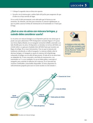 189
L E C C I Ó N 5
• Coloque la segunda cinta en dirección opuesta.
• Escuche con el estetoscopio a ambos lados del pecho para asegurarse de que
el tubo no se haya movido de lugar.
Si no acortó el tubo previamente, sería adecuado que lo hiciera en este
momento. No obstante, esté listo para reinsertar el conector rápidamente, ya
que no podrá conectar la bolsa de reanimación ni el reanimador en T hasta que
lo haga.
¿Qué es una vía aérea con máscara laríngea, y
cuándo debe considerar usarla?
La vía aérea con máscara laríngea es un dispositivo para las vías aéreas que se
puede usar para administrar VPP. El dispositivo neonatal (Figura 5.37) posee
una forma elíptica blanda con un manguito (armazón) inflable conectado a un
tubo flexible para vía aérea. El dispositivo se introduce en la boca del bebé con
el dedo índice y se guía por el paladar duro del bebé hasta que la punta casi
llegue al esófago. No se usan instrumentos. Una vez que la máscara esté
totalmente introducida, se infla el manguito. La máscara inflada cubre la
abertura laríngea y el manguito se ajusta al contorno de la hipofaringe,
ocluyendo el esófago con un sello de baja presión. El tubo de la vía aérea tiene
un adaptador de 15 mm conectado a una bolsa de reanimación, a un
reanimador en T o a un ventilador. Se usa un balón piloto, conectado al
manguito, para controlar la inflación de la máscara. En el mercado hay
versiones reutilizables y desechables disponibles. El único dispositivo lo
suficientemente pequeño para usar en recién nacidos es el de tamaño 1.
Borde
acolchonado
Tubo de
ventilación
Barra de apertura
Línea de inflado
Conector de 15 mm
Balón piloto de inflado
Válvula
Figura 5.37. Vía aérea con máscara laríngea
Lo instamos a mirar este video
en el DVD que acompaña a este
libro de texto: "Laryngeal Mask
Airway Placement" (Colocación
de vía aérea con máscara
laríngea)
 