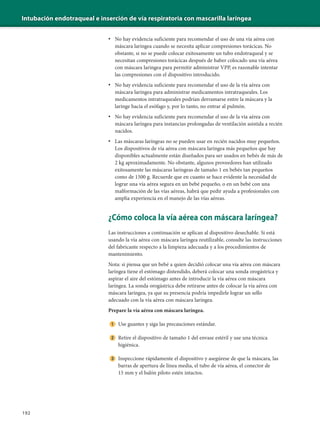 Intubación endotraqueal e inserción de vía respiratoria con mascarilla laríngea
192
• No hay evidencia suficiente para recomendar el uso de una vía aérea con
máscara laríngea cuando se necesita aplicar compresiones torácicas. No
obstante, si no se puede colocar exitosamente un tubo endotraqueal y se
necesitan compresiones torácicas después de haber colocado una vía aérea
con máscara laríngea para permitir administrar VPP, es razonable intentar
las compresiones con el dispositivo introducido.
• No hay evidencia suficiente para recomendar el uso de la vía aérea con
máscara laríngea para administrar medicamentos intratraqueales. Los
medicamentos intratraqueales podrían derramarse entre la máscara y la
laringe hacia el esófago y, por lo tanto, no entrar al pulmón.
• No hay evidencia suficiente para recomendar el uso de la vía aérea con
máscara laríngea para instancias prolongadas de ventilación asistida a recién
nacidos.
• Las máscaras laríngeas no se pueden usar en recién nacidos muy pequeños.
Los dispositivos de vía aérea con máscara laríngea más pequeños que hay
disponibles actualmente están diseñados para ser usados en bebés de más de
2 kg aproximadamente. No obstante, algunos proveedores han utilizado
exitosamente las máscaras laríngeas de tamaño 1 en bebés tan pequeños
como de 1500 g. Recuerde que en cuanto se hace evidente la necesidad de
lograr una vía aérea segura en un bebé pequeño, o en un bebé con una
malformación de las vías aéreas, habrá que pedir ayuda a profesionales con
amplia experiencia en el manejo de las vías aéreas.
¿Cómo coloca la vía aérea con máscara laríngea?
Las instrucciones a continuación se aplican al dispositivo desechable. Si está
usando la vía aérea con máscara laríngea reutilizable, consulte las instrucciones
del fabricante respecto a la limpieza adecuada y a los procedimientos de
mantenimiento.
Nota: si piensa que un bebé a quien decidió colocar una vía aérea con máscara
laríngea tiene el estómago distendido, deberá colocar una sonda orogástrica y
aspirar el aire del estómago antes de introducir la vía aérea con máscara
laríngea. La sonda orogástrica debe retirarse antes de colocar la vía aérea con
máscara laríngea, ya que su presencia podría impedirle lograr un sello
adecuado con la vía aérea con máscara laríngea.
Prepare la vía aérea con máscara laríngea.
Use guantes y siga las precauciones estándar.
Retire el dispositivo de tamaño 1 del envase estéril y use una técnica
higiénica.
Inspeccione rápidamente el dispositivo y asegúrese de que la máscara, las
barras de apertura de línea media, el tubo de vía aérea, el conector de
15 mm y el balón piloto estén intactos.
 