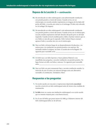 Intubación endotraqueal e inserción de vía respiratoria con mascarilla laríngea
200
Repaso de la Lección 5 — continuación
14. Ha introducido un tubo endotraqueal y está administrando ventilación
con presión positiva a través del mismo. Cuando revisa con un
estetoscopio, no escucha sonidos respiratorios en ninguno de los lados del
pecho del bebé, y escucha aire entrar en el estómago. El tubo está colocado
en (el esófago) (la tráquea).
15. Ha introducido un tubo endotraqueal y está administrando ventilación
con presión positiva a través del mismo. Cuando revisa con el estetoscopio,
escucha sonidos respiratorios del lado derecho del pecho pero no del lado
izquierdo. Cuando revisa la medida punta a labio, el primer número que ve
en el labio es más alto que lo esperado. Debe (retirar) (hacer avanzar)
apenas el tubo y escuchar otra vez con el estetoscopio.
16. Nace un bebé a término luego de un desprendimiento de placenta, y no
mejora pese a la ventilación con presión positiva con máscara. Ha
intentado intubar la tráquea, sin éxito. La ayuda aún no ha llegado. Un
siguiente paso razonable sería: ___________________________________
____________________________________________________________
17. Un bebé nace con labio leporino y fisura palatina bilateral y una
mandíbula muy pequeña, y necesita ventilación con presión positiva. No
logra formar un sello con bolsa y máscara. Un siguiente paso razonable
sería: _______________________________________________________
18. Nace un bebé con peso sumamente bajo y necesita ventilación asistida. La
inserción de una vía aérea con máscara laríngea sería una alternativa
razonable a la intubación. (Verdadero, Falso)
Respuestas a las preguntas
1. Un recién nacido con meconio y respiraciones deprimidas necesitará
succión a través de un tubo endotraqueal antes de iniciar otras medidas de
reanimación.
2. Se debe tener en cuenta una intubación endotraqueal a un recién nacido
que no muestre mejoría pese a una buena técnica.
3. En el caso de bebés que pesen menos de 1000 g, el diámetro interior del
tubo endotraqueal debe ser de 2.5 mm.
 