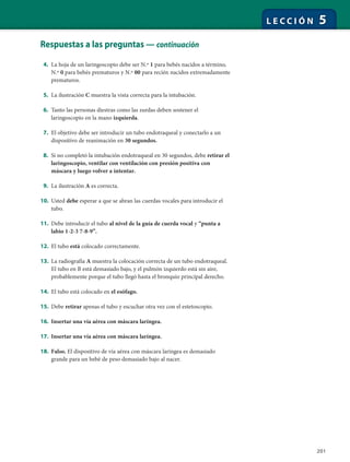 201
L E C C I Ó N 5
Respuestas a las preguntas — continuación
4. La hoja de un laringoscopio debe ser N.º 1 para bebés nacidos a término,
N.º 0 para bebés prematuros y N.º 00 para recién nacidos extremadamente
prematuros.
5. La ilustración C muestra la vista correcta para la intubación.
6. Tanto las personas diestras como las zurdas deben sostener el
laringoscopio en la mano izquierda.
7. El objetivo debe ser introducir un tubo endotraqueal y conectarlo a un
dispositivo de reanimación en 30 segundos.
8. Si no completó la intubación endotraqueal en 30 segundos, debe retirar el
laringoscopio, ventilar con ventilación con presión positiva con
máscara y luego volver a intentar.
9. La ilustración A es correcta.
10. Usted debe esperar a que se abran las cuerdas vocales para introducir el
tubo.
11. Debe introducir el tubo al nivel de la guía de cuerda vocal y “punta a
labio 1-2-3 7-8-9”.
12. El tubo está colocado correctamente.
13. La radiografía A muestra la colocación correcta de un tubo endotraqueal.
El tubo en B está demasiado bajo, y el pulmón izquierdo está sin aire,
probablemente porque el tubo llegó hasta el bronquio principal derecho.
14. El tubo está colocado en el esófago.
15. Debe retirar apenas el tubo y escuchar otra vez con el estetoscopio.
16. Insertar una vía aérea con máscara laríngea.
17. Insertar una vía aérea con máscara laríngea.
18. Falso. El dispositivo de vía aérea con máscara laríngea es demasiado
grande para un bebé de peso demasiado bajo al nacer.
 