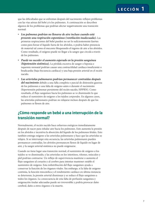 7
L E C C I Ó N 1
que las dificultades que se enfrentan después del nacimiento reflejen problemas
con las vías aéreas del bebé y/o los pulmones. A continuación se describen
algunos de los problemas que podrían afectar negativamente una transición
normal:
• Los pulmones podrían no llenarse de aire incluso cuando está
presente una respiración espontánea (ventilación inadecuada). Las
primeras respiraciones del bebé pueden no ser lo suficientemente fuertes
como para forzar el líquido fuera de los alvéolos, o podría haber presencia
de material tal como el meconio bloqueando el ingreso de aire a los alvéolos.
Como resultado, el oxígeno puede no llegar a la sangre que circula a través
de los pulmones.
• Puede no suceder el aumento esperado en la presión sanguínea
(hipotensión sistémica). La pérdida excesiva de sangre o hipoxia e
isquemia neonatal podrían causar una contractilidad cardíaca insuficiente o
bradicardia (baja frecuencia cardíaca) y una baja presión arterial en el recién
nacido.
• Las arteriolas pulmonares podrían permanecer contraídas después
del nacimiento debido a una falla completa o parcial de distensión gaseosa
de los pulmones o una falta de oxígeno antes o durante el nacimiento
(hipertensión pulmonar persistente del recién nacido, HPPRN). Como
resultado, el flujo sanguíneo hacia los pulmones se ve disminuido lo que
reduce el suministro de oxígeno a los tejidos corporales. En algunos casos,
las arteriolas pulmonares podrían no relajarse incluso después de que los
pulmones se llenen de aire.
¿Cómo responde un bebé a una interrupción de la
transición normal?
Normalmente, el recién nacido hace esfuerzos enérgicos inmediatamente
después de nacer para inhalar aire hacia los pulmones. Esto aumenta la presión
en los alvéolos e incentiva la absorción del líquido de los pulmones fetales. Esto
también entrega oxígeno a las arteriolas pulmonares y hace que las arteriolas se
relajen. Si se interrumpe esta secuencia, las arteriolas pulmonares pueden
permanecer contraídas, los alvéolos permanecen llenos de líquido en lugar de
aire, y la sangre arterial sistémica no puede oxigenarse.
Cuando no tiene lugar una transición normal, el suministro de oxígeno a los
tejidos se ve disminuido, y las arteriolas en los intestinos, riñones, músculos y
piel podrían contraerse. Un reflejo de supervivencia mantiene o aumenta el
flujo sanguíneo al corazón y al cerebro para intentar mantener estable el
suministro de oxígeno. Esta redistribución del flujo sanguíneo ayuda a
conservar la función de los órganos vitales. Sin embargo, si la falta de oxígeno
continúa, la función miocárdica y el rendimiento cardíaco en última instancia
se deterioran, la presión arterial disminuye y se reduce el flujo sanguíneo a
todos los órganos. La consecuencia de esta falta de perfusión sanguínea y
oxigenación tisular adecuadas puede ser irreversible y podría provocar daño
cerebral, daño a otros órganos o la muerte.
 