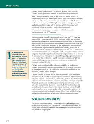 Medicamentos
214
cardíaca aumenta gradualmente y el oxímetro coincide con la frecuencia
cardíaca audible, mostrando una Spo2 de alrededor de 80 y en aumento.
A los 8 minutos después de nacer, el bebé realiza un boqueo inicial. Las
compresiones torácicas se interrumpen cuando la frecuencia cardíaca aumenta
por encima de los 60 lpm. Se continúa con la ventilación asistida, la frecuencia
cardíaca aumenta a más de 100 lpm y la concentración de oxígeno se reduce
gradualmente, al tiempo que la Spo2 se acerca al 90%. El color del bebé
comienza a mejorar y comienza a respirar espontáneamente.
Se lo transfiere a la sala de recién nacidos para brindarle cuidados
post-reanimación, con VPP continua.
Si se implementan pasos de reanimación (en particular una VPP eficaz) de
manera hábil y oportuna, más del 99% de los recién nacidos que necesitan
reanimación mejorarán sin necesidad de medicamentos. Antes de administrar
medicamentos en una reanimación intensiva, es preciso comprobar varias veces
la eficacia de la ventilación, asegurarse de que haya un buen movimiento del
pecho y sonidos respiratorios bilaterales audibles con cada respiración, se
deben comenzar las compresiones torácicas y coordinarlas con las ventilaciones
y aumentar la concentración de oxígeno al 100%. Con un rendimiento cardíaco
tan pobre, el oxímetro de pulso suele no arrojar ninguna lectura. En la mayoría
de los casos, optará por insertar un tubo endotraqueal para garantizar una vía
aérea estable y la coordinación eficaz de compresiones torácicas y VPP si la
ventilación eficaz por sí sola no dio como resultado un aumento de la
frecuencia cardíaca del bebé.
Pese a la buena ventilación de los pulmones con VPP y un rendimiento
cardíaco aumentado por las compresiones torácicas, un pequeño número de
recién nacidos (menos de 7 de cada 10,000 nacimientos) igual tendrán una
frecuencia cardíaca inferior a 60 lpm.
Durante la asfixia, la presión arterial del bebé disminuye, y eso provoca una
mala perfusión de las arterias coronarias y una disminución del suministro de
oxígeno al corazón. Como resultado, los músculos cardíacos de estos bebés tal
vez no se contraigan eficazmente, pese a ser perfundidos con sangre oxigenada
durante la reanimación. Estos bebés posiblemente se beneficien al recibir
adrenalina para estimular el corazón y aumentar la frecuencia cardíaca. La
adrenalina, además, aumenta la presión arterial diastólica, mejorando así la
perfusión de las arterias coronarias. Los bebés recién nacidos que tienen las
funciones respiratoria y cardíaca deprimidas debido a una pérdida de sangre
aguda posiblemente también se beneficien de la sustitución de volumen.
¿Qué abarcará esta lección?
Esta lección le enseñará cuándo y por qué administrar adrenalina, cómo
establecer una ruta por la cual administrarla y cómo determinar la dosis. La
lección tratará también la expansión del volumen para bebés en choque por
una pérdida de sangre aguda.
Si la frecuencia
cardíaca sigue por
debajo de los 60 lpm
pese a la ventilación
y las compresiones
torácicas constantes,
su primera acción es
asegurarse de que la
ventilación y las
compresiones se
estén administrando
de manera óptima.
 