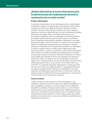 Medicamentos
218
¿Existen alternativas al acceso intravenoso para
la administración de medicamentos durante la
reanimación de un recién nacido?
El tubo endotraqueal
La adrenalina administrada en el tubo endotraqueal podría ser absorbida por
los pulmones e ingresar a la sangre que fluye directamente al corazón. Si bien
esta podría ser la forma más rápida de administrar adrenalina a un bebé
intubado, el proceso de absorción por los pulmones hace que el tiempo de
respuesta sea más lento e impredecible que en el caso de administrar adrenalina
directamente en la sangre. Existen varios factores que hacen que sea
particularmente difícil para un recién nacido lograr una absorción pulmonar
de adrenalina adecuada, entre los que se incluyen la presencia de alvéolos
llenos de líquido que podrían diluir la adrenalina endotraqueal y una posible
derivación de sangre a través de vías fetales (en especial en casos de acidemia e
hipoxia), de modo tal que la perfusión no pase a los pulmones e impida la
absorción y la distribución de la adrenalina administrada por vía endotraqueal.
Los datos de modelos animales y estudios clínicos sugieren que la dosis
intravenosa estándar es ineficaz si se administra a través del tubo endotraqueal.
Existe evidencia en modelos de animales que la administración de una dosis
más alta puede compensar la absorción retrasada de los pulmones; no obstante,
no hay estudios que confirmen la eficacia ni la seguridad de esta práctica en
bebés recién nacidos. No obstante, como la ruta endotraqueal es la de más
rápido acceso, la administración de una dosis de adrenalina a través de un tubo
endotraqueal puede tenerse en cuenta mientras se está estableciendo la ruta
intravenosa. Si se administra adrenalina endotraqueal, se necesitará una dosis
más alta y, por lo tanto, una jeringa más grande. La jeringa grande debe tener
una etiqueta que diga claramente "Sólo para uso endotraqueal", para evitar
administrar accidentalmente la dosis más alta por vía intravenosa. Si bien este
programa incluye una explicación de la técnica endotraqueal, se recomienda la
vía intravascular como la opción mejor y más eficaz.
Acceso intraóseo
Cuando reanime a un recién nacido en el entorno hospitalario, la vena
umbilical es, claramente, el acceso vascular de más rápida disponibilidad. En el
entorno ambulatorio, cuando tal vez no haya catéteres venosos umbilicales
disponibles de inmediato, el enfoque intraóseo podría ser una vía alternativa
razonable para el acceso vascular para quienes hayan recibido capacitación en
dicha técnica. No obstante, hay datos limitados acerca de la administración de
medicamentos por líneas intraóseas en recién nacidos, en particular en bebés
prematuros. En la sala de partos, la ruta venosa umbilical es la preferida para la
administración de fármacos.
 
